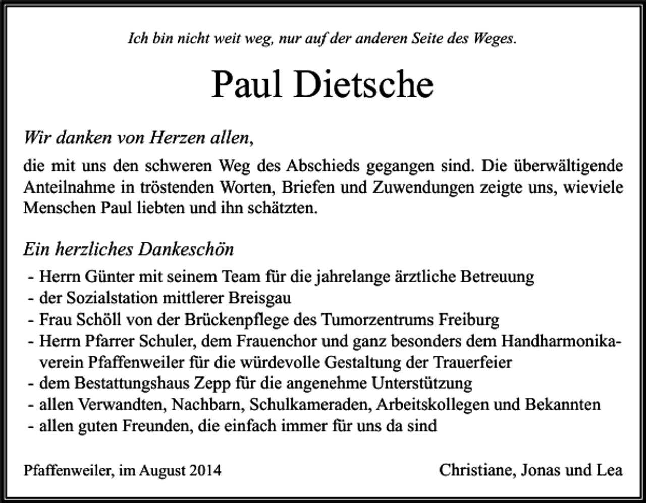 <p>Ich bin nicht weit weg, nur auf der anderen Seite des Weges.</p><p>Paul Dietsche<br />Wir danken von Herzen allen,<br />die mit uns den schweren Weg des Abschieds gegangen sind. Die überwältigende<br />Anteilnahme in tröstenden Worten, Briefen und Zuwendungen zeigte uns, wieviele<br />Menschen Paul liebten und ihn schätzten.</p><p>Ein herzliches Dankeschön<br />- Herrn Günter mit seinem Team für die jahrelange ärztliche Betreuung<br />- der Sozialstation mittlerer Breisgau<br />- Frau Schöll von der Brückenpflege des Tumorzentrums Freiburg<br />- Herrn Pfarrer Schuler, dem Frauenchor und ganz besonders dem Handharmonikaverein Pfaffenweiler für die würdevolle Gestaltung der Trauerfeier<br />- dem Bestattungshaus Zepp für die angenehme Unterstützung<br />- allen Verwandten, Nachbarn, Schulkameraden, Arbeitskollegen und Bekannten<br />- allen guten Freunden, die einfach immer für uns da sind<br />Pfaffenweiler, im August 2014</p><p>Christiane, Jonas und Lea</p>
