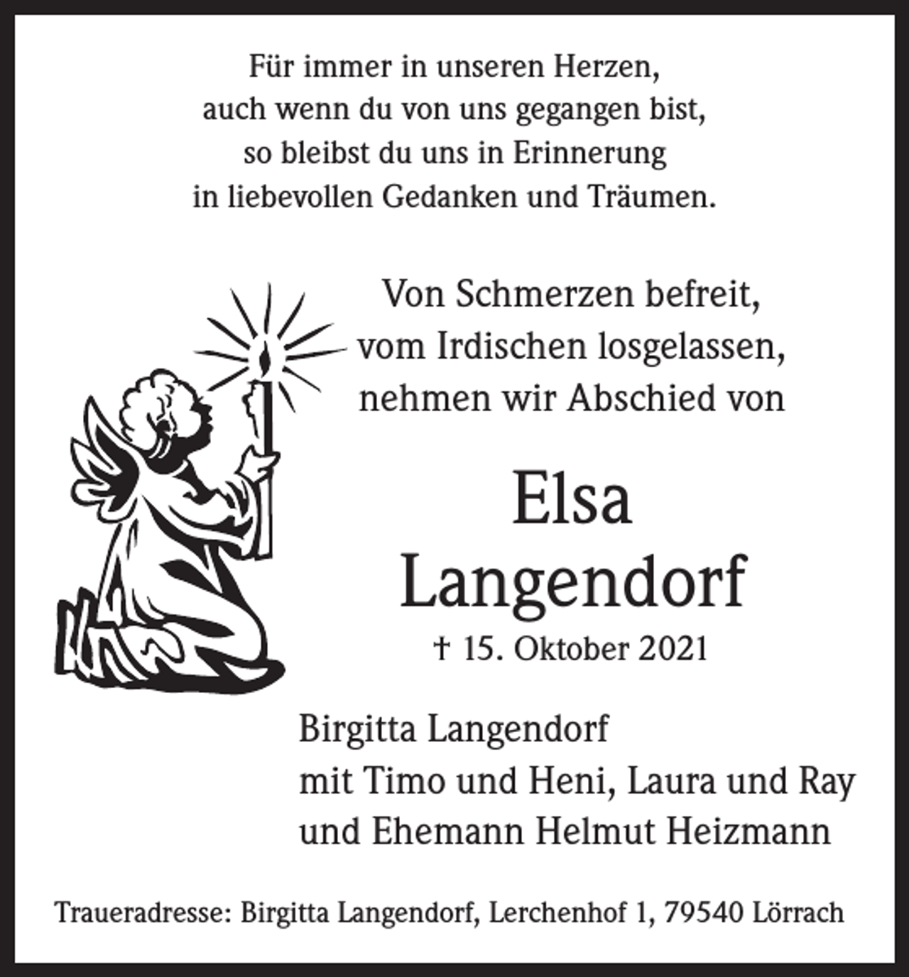 <p>Für immer in unseren Herzen,<br />auch wenn du von uns gegangen bist,<br />so bleibst du uns in Erinnerung<br />in liebevollen Gedanken und Träumen.</p><p>Von Schmerzen befreit,<br />vom Irdischen losgelassen,<br />nehmen wir Abschied von</p><p>Elsa<br />Langendorf<br />† 15. Oktober 2021</p><p>Birgitta Langendorf<br />mit Timo und Heni, Laura und Ray<br />und Ehemann Helmut Heizmann<br />Traueradresse: Birgitta Langendorf, Lerchenhof 1, 79540 Lörrach</p>