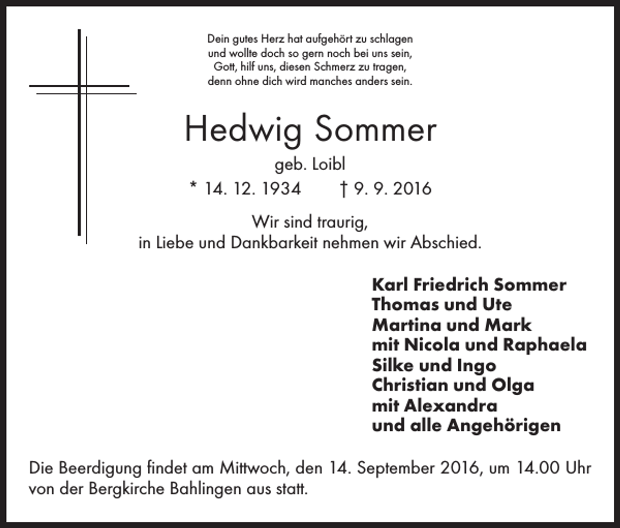 <p>Dein gutes Herz hat aufgehört zu schlagen<br />und wollte doch so gern noch bei uns sein,<br />Gott, hilf uns, diesen Schmerz zu tragen,<br />denn ohne dich wird manches anders sein.</p><p>Hedwig Sommer<br />geb. Loibl<br />* 14. 12. 1934 † 9. 9. 2016<br />Wir sind traurig,<br />in Liebe und Dankbarkeit nehmen wir Abschied.<br />Karl Friedrich Sommer<br />Thomas und Ute<br />Martina und Mark<br />mit Nicola und Raphaela<br />Silke und Ingo<br />Christian und Olga<br />mit Alexandra<br />und alle Angehörigen<br />Die Beerdigung findet am Mittwoch, den 14. September 2016, um 14.00 Uhr<br />von der Bergkirche Bahlingen aus statt.</p>