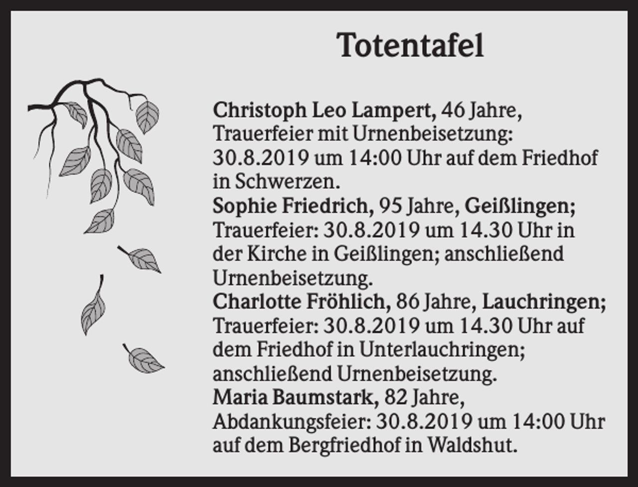 <p>Totentafel<br />Christoph Leo Lampert, 46 Jahre,<br />Trauerfeier mit Urnenbeisetzung:<br />30.8.2019 um 14:00 Uhr auf dem Friedhof<br />in Schwerzen.<br />Sophie Friedrich, 95 Jahre, Geißlingen;<br />Trauerfeier: 30.8.2019 um 14.30 Uhr in<br />der Kirche in Geißlingen; anschließend<br />Urnenbeisetzung.<br />Charlotte Fröhlich, 86 Jahre, Lauchringen;<br />Trauerfeier: 30.8.2019 um 14.30 Uhr auf<br />dem Friedhof in Unterlauchringen;<br />anschließend Urnenbeisetzung.<br />Maria Baumstark, 82 Jahre,<br />Abdankungsfeier: 30.8.2019 um 14:00 Uhr<br />auf dem Bergfriedhof in Waldshut.</p>