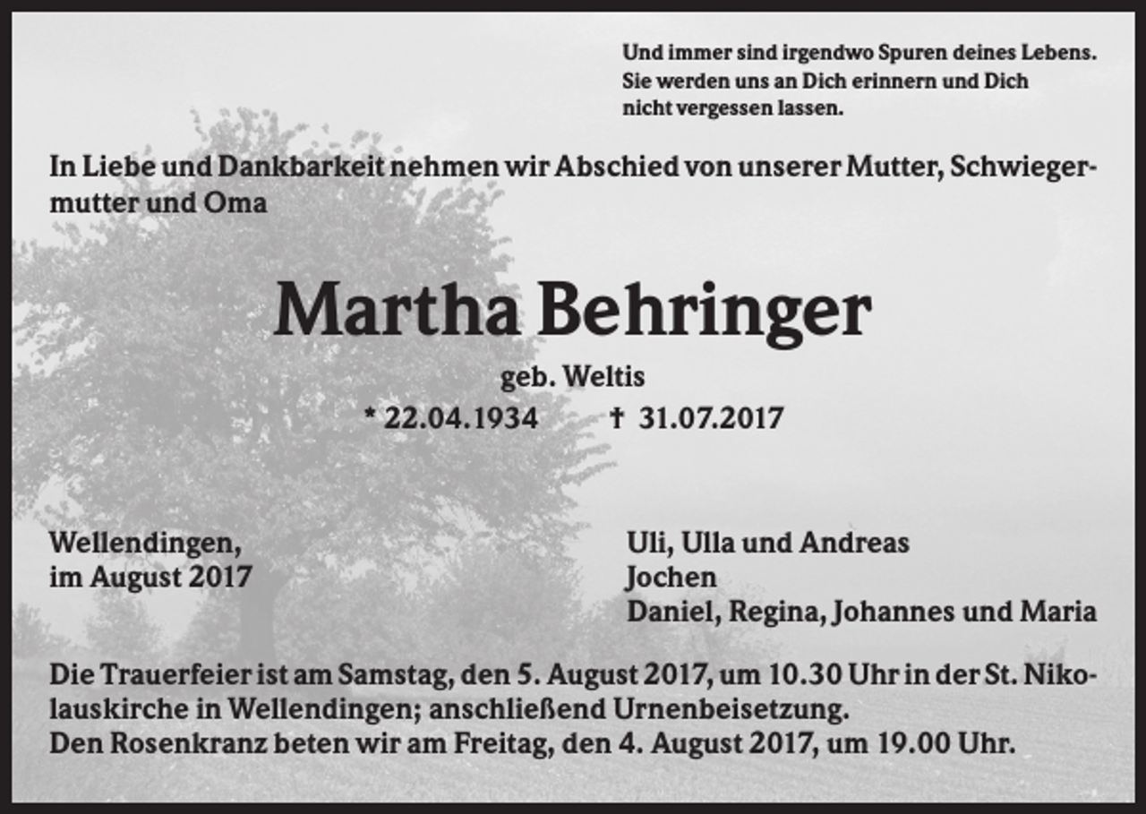 <p>Und immer sind irgendwo Spuren deines Lebens.<br />Sie werden uns an Dich erinnern und Dich<br />nicht vergessen lassen.</p><p>In Liebe und Dankbarkeit nehmen wir Abschied von unserer Mutter, Schwiegermutter und Oma</p><p>Martha Behringer<br />geb. Weltis<br />* 22.04.1934<br />† 31.07.2017</p><p>Wellendingen,<br />im August 2017</p><p>Uli, Ulla und Andreas<br />Jochen<br />Daniel, Regina, Johannes und Maria</p><p>Die Trauerfeier ist am Samstag, den 5. August 2017, um 10.30 Uhr in der St. Nikolauskirche in Wellendingen; anschließend Urnenbeisetzung.<br />Den Rosenkranz beten wir am Freitag, den 4. August 2017, um 19.00 Uhr.</p>