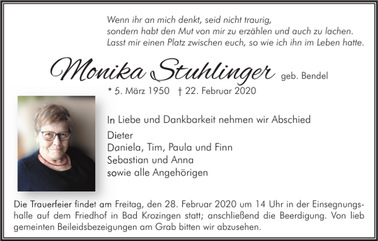 <p>Wenn ihr an mich denkt, seid nicht traurig,<br />sondern habt den Mut von mir zu erzählen und auch zu lachen.<br />Lasst mir einen Platz zwischen euch, so wie ich ihn im Leben hatte.</p><p>Monika Stuhlinger</p><p>geb. Bendel</p><p>* 5. März 1950 † 22. Februar 2020</p><p>In Liebe und Dankbarkeit nehmen wir Abschied<br />Dieter<br />Daniela, Tim, Paula und Finn<br />Sebastian und Anna<br />sowie alle Angehörigen<br />Die Trauerfeier findet am Freitag, den 28. Februar 2020 um 14 Uhr in der Einsegnungs<br />Einsegnungshalle auf dem Friedhof in Bad Krozingen statt; anschließend die Beerdigung. Von lieb<br />gemeinten Beileidsbezeigungen am Grab bitten wir abzusehen.</p>