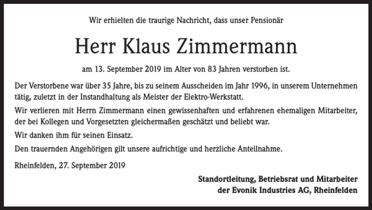 <p>Wir erhielten die traurige Nachricht, dass unser Pensionär</p><p>Herr Klaus Zimmermann<br />am 13. September 2019 im Alter von 83 Jahren verstorben ist.<br />Der Verstorbene war über 35 Jahre, bis zu seinem Ausscheiden im Jahr 1996, in unserem Unternehmen<br />tätig, zuletzt in der Instandhaltung als Meister der Elektro-Werkstatt.<br />Wir verlieren mit Herrn Zimmermann einen gewissenhaften und erfahrenen ehemaligen Mitarbeiter,<br />der bei Kollegen und Vorgesetzten gleichermaßen geschätzt und beliebt war.<br />Wir danken ihm für seinen Einsatz.<br />Den trauernden Angehörigen gilt unsere aufrichtige und herzliche Anteilnahme.<br />Rheinfelden, 27. September 2019<br />Standortleitung, Betriebsrat und Mitarbeiter<br />der Evonik Industries AG, Rheinfelden</p>
