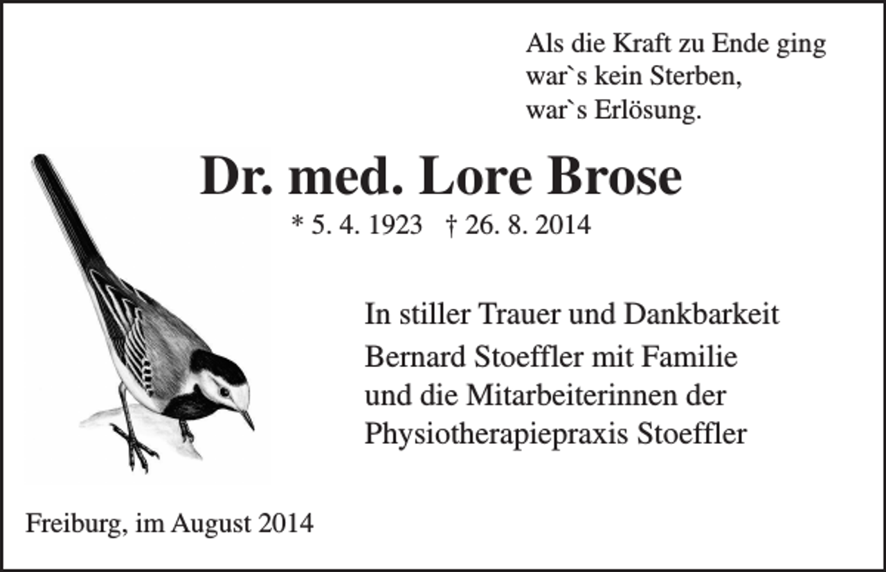 <p>Als die Kraft zu Ende ging<br />war`s kein Sterben,<br />war`s Erlösung.</p><p>Dr. med. Lore Brose<br />* 5. 4. 1923 † 26. 8. 2014</p><p>In stiller Trauer und Dankbarkeit<br />Bernard Stoeffler mit Familie<br />und die Mitarbeiterinnen der<br />Physiotherapiepraxis Stoeffler<br />Freiburg, im August 2014</p>