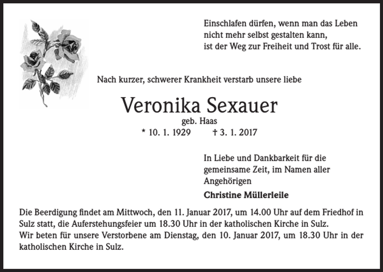 <p>Einschlafen dürfen, wenn man das Leben<br />nicht mehr selbst gestalten kann,<br />ist der Weg zur Freiheit und Trost für alle.<br />Nach kurzer, schwerer Krankheit verstarb unsere liebe</p><p>Veronika<br />Sexauer<br />geb. Haas<br />* 10. 1. 1929</p><p>† 3. 1. 2017<br />In Liebe und Dankbarkeit für die<br />gemeinsame Zeit, im Namen aller<br />Angehörigen<br />Christine Müllerleile</p><p>Die Beerdigung findet am Mittwoch, den 11. Januar 2017, um 14.00 Uhr auf dem Friedhof in<br />Sulz statt, die Auferstehungsfeier um 18.30 Uhr in der katholischen Kirche in Sulz.<br />Wir beten für unsere Verstorbene am Dienstag, den 10. Januar 2017, um 18.30 Uhr in der<br />katholischen Kirche in Sulz.</p>