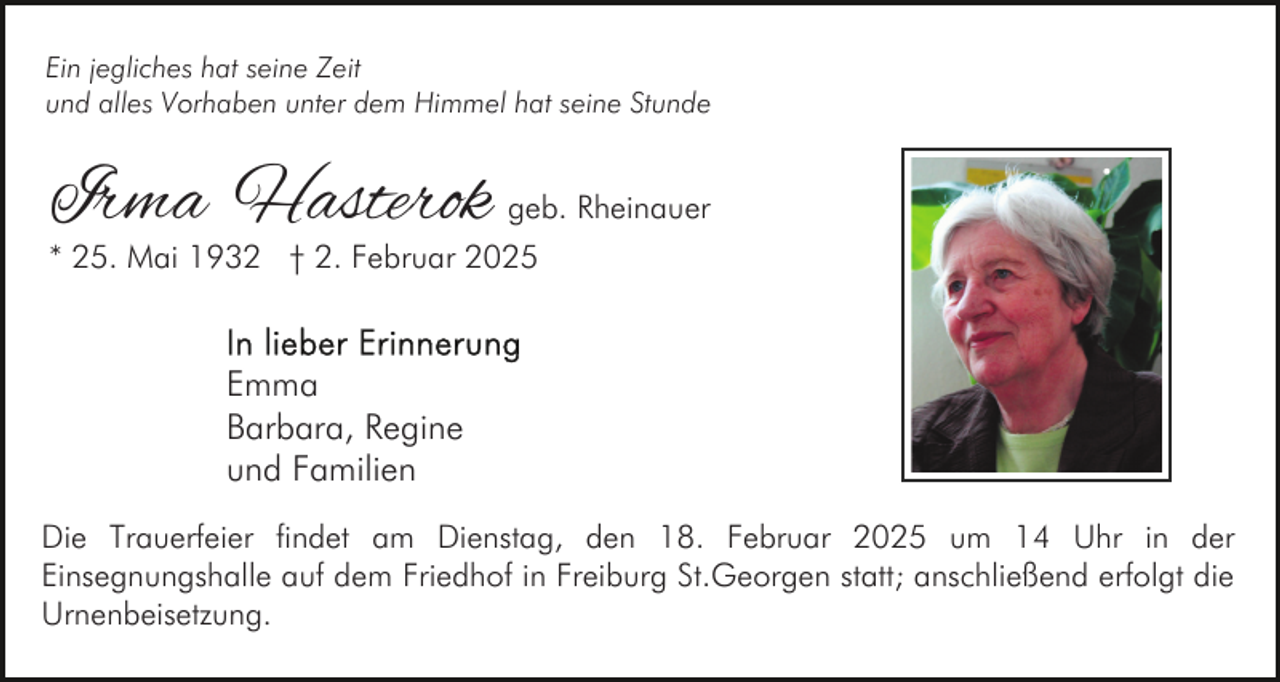 <p>Ein jegliches hat seine Zeit<br />und alles Vorhaben unter dem Himmel hat seine Stunde</p><p>Irma Hasterok geb. Rheinauer</p><p>* 25. Mai 1932 † 2. Februar 2025</p><p>Emma<br />Barbara, Regine<br />und Familien<br />Die Trauerfeier findet am Dienstag, den 18. Februar 2025 um 14 Uhr in der<br />Einsegnungshalle auf dem Friedhof in Freiburg St.Georgen statt; anschließend erfolgt die<br />Urnenbeisetzung.</p>
