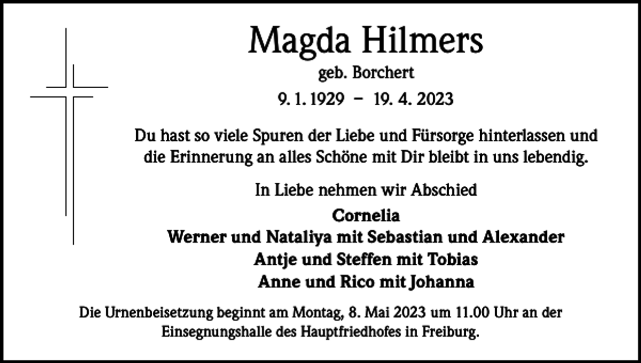 <p>Magda Hilmers<br />geb. Borchert<br />9. 1. 1929 – 19. 4. 2023<br />Du hast so viele Spuren der Liebe und Fürsorge hinterlassen und<br />die Erinnerung an alles Schöne mit Dir bleibt in uns lebendig.<br />In Liebe nehmen wir Abschied<br />Cornelia<br />Werner und Nataliya mit Sebastian und Alexander<br />Antje und Steffen mit Tobias<br />Anne und Rico mit Johanna<br />Die Urnenbeisetzung beginnt am Montag, 8. Mai 2023 um 11.00 Uhr an der<br />Einsegnungshalle des Hauptfriedhofes in Freiburg.</p>