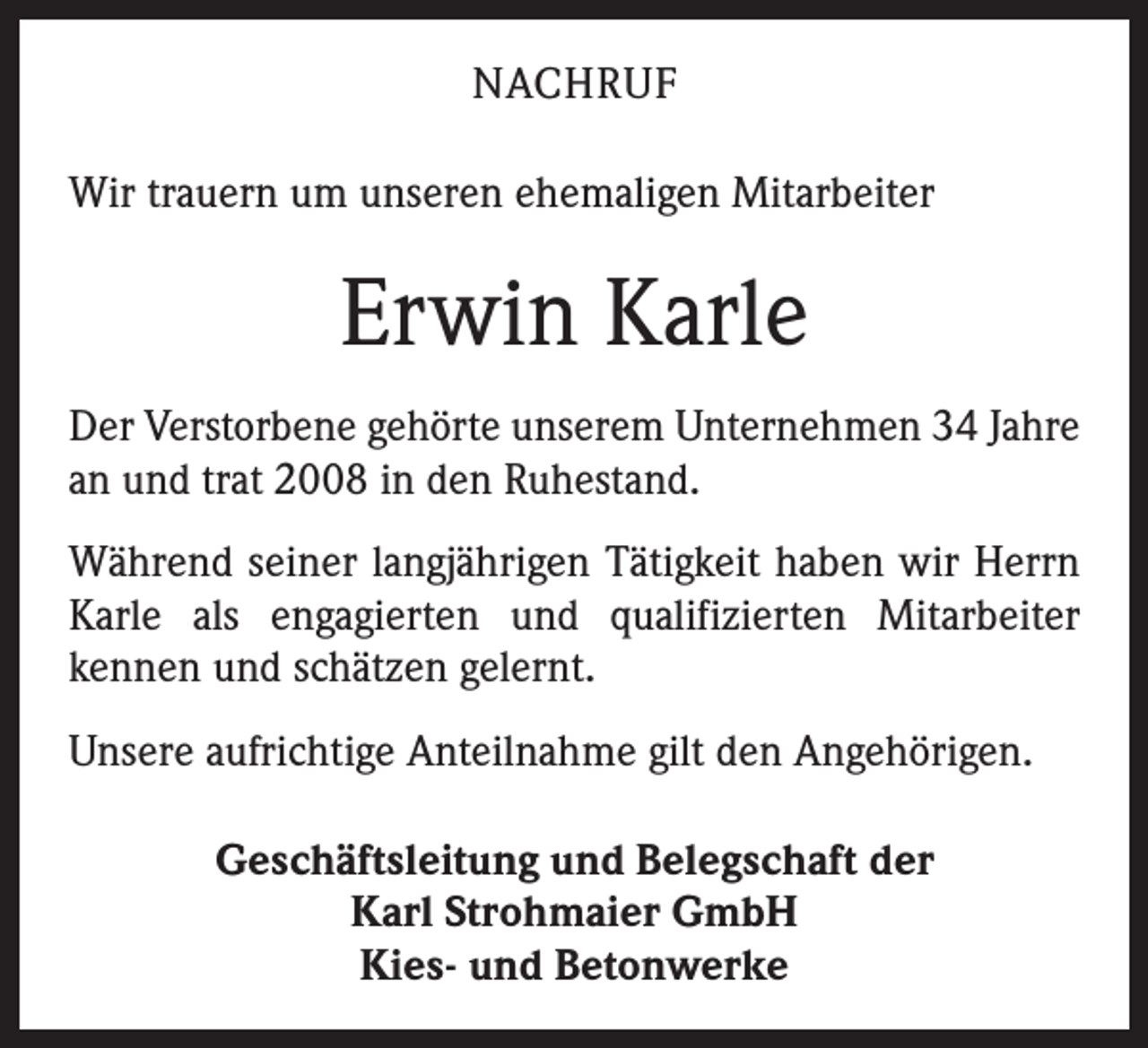 <p>NACHRUF<br />Wir trauern um unseren ehemaligen Mitarbeiter</p><p>Erwin Karle<br />Der Verstorbene gehörte unserem Unternehmen 34 ­Jahre<br />an und trat 2008 in den Ruhestand.<br />Während seiner langjährigen Tätigkeit haben wir Herrn<br />Karle als engagierten und qualifizierten Mitarbeiter<br />­kennen und schätzen gelernt.<br />Unsere aufrichtige Anteilnahme gilt den Angehörigen.<br />Geschäftsleitung und Belegschaft der<br />Karl Strohmaier GmbH<br />Kies- und Betonwerke</p>