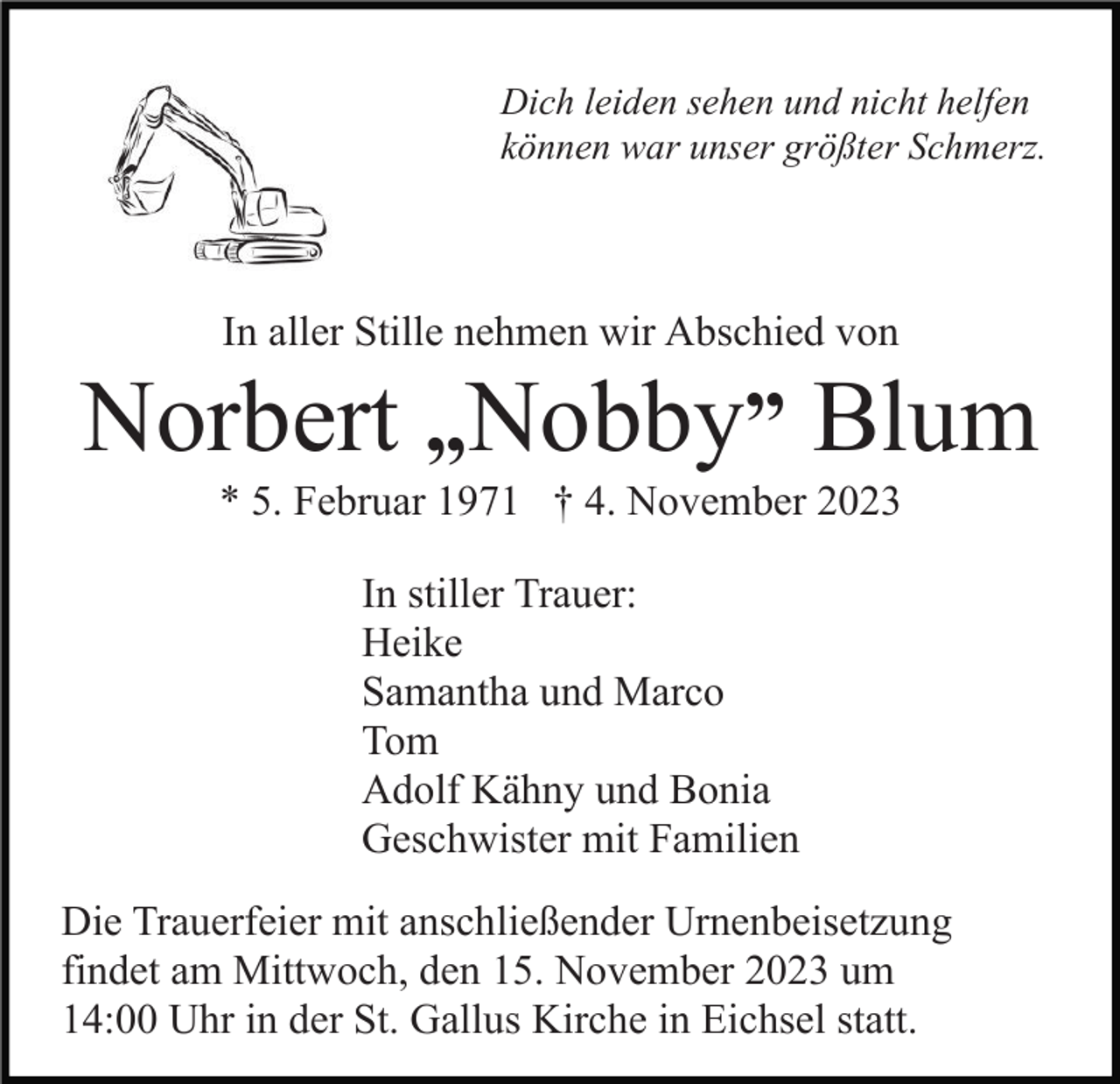 <p>Dich leiden sehen und nicht helfen<br />können war unser größter Schmerz.</p><p>In aller Stille nehmen wir Abschied von</p><p>Norbert „Nobby” Blum<br />* 5. Februar 1971 † 4. November 2023<br />In stiller Trauer:<br />Heike<br />Samantha und Marco<br />Tom<br />Adolf Kähny und Bonia<br />Geschwister mit Familien<br />Die Trauerfeier mit anschließender Urnenbeisetzung<br />findet am Mittwoch, den 15. November 2023 um<br />14:00 Uhr in der St. Gallus Kirche in Eichsel statt.</p>