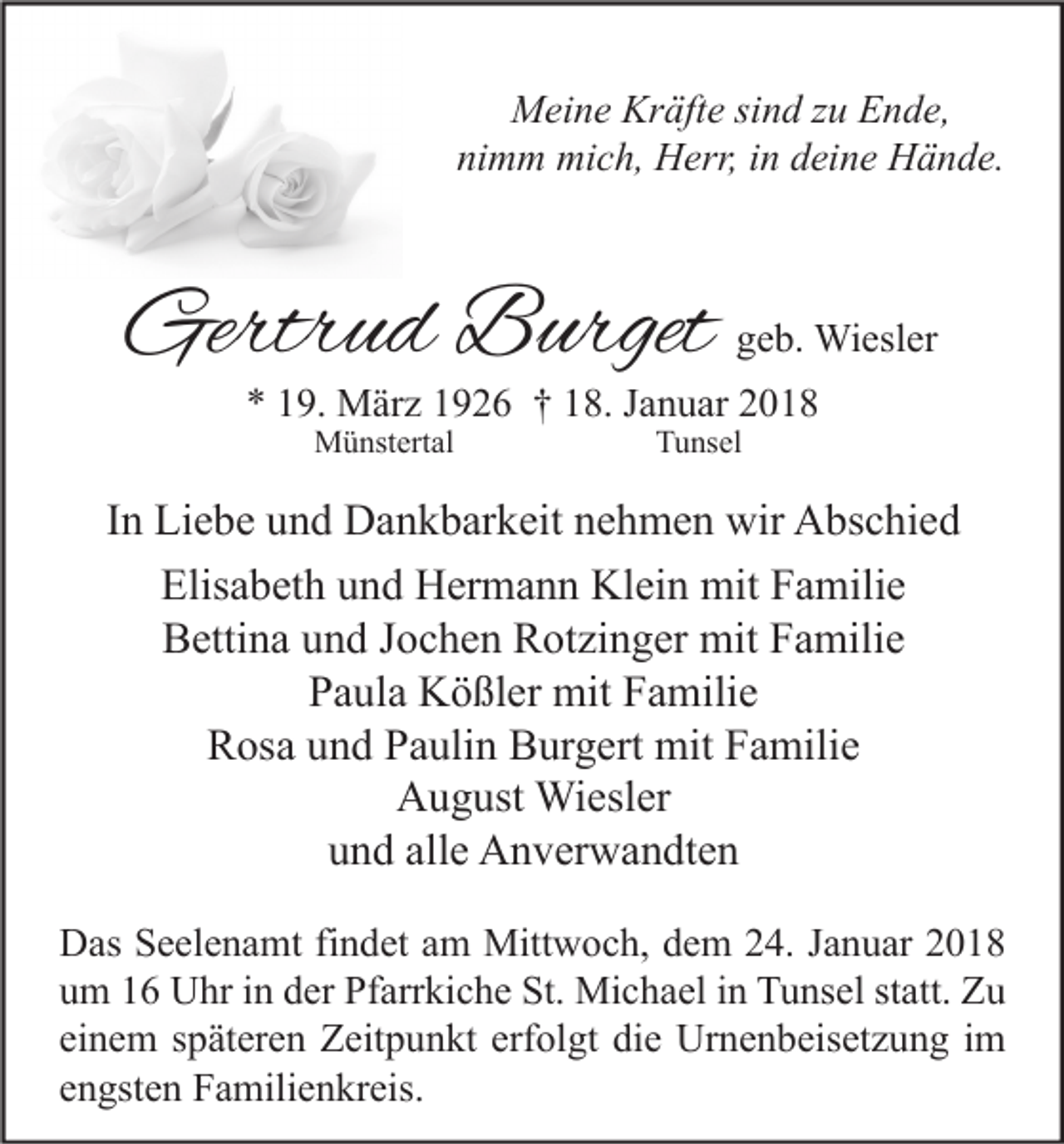 <p>MMeine<br />ei n e Kr<br />Kräfte<br />äft e sisind<br />n d z zu<br />u EEnde,<br />n d e,<br />ni<br />nimm<br />m m mich,<br />mi c h, Herr,<br />H err, iin<br />n ddeine<br />ei n e Hände.<br />H ä n d e.</p><p>Gertrud<br />Gertr<br />u d BBurget<br />urget</p><p>ggeb.<br />e b. Wiesler<br />Wi esl er</p><p>** 119.<br />9. März<br />M är z 11926<br />9 2 6 †† 118.<br />8. JJanuar<br />a n u ar 22<br />MMünstertal<br />ü nst ert al</p><p>TTunsel<br />u ns el</p><p>IInn Liebe<br />Li e b e und<br />u n d Dankbarkeit<br />D a n k b ar k eit nehmen<br />n e h m e n wir<br />wir Abschied<br />A bs c hi e d<br />Elisabeth<br />Elis<br />a b et h uund<br />n d Hermann<br />H er m a n n Klein<br />Kl ei n mit<br />mit FFamilie<br />a mili e<br />B etti n a uund<br />n d JJochen<br />o c h e n RRotzinger<br />ot zi n g er mit<br />mit FFamilie<br />a mili e<br />Bettina<br />Paula<br />P a ul a Kößler<br />K ö ßl er mit<br />mit FFamilie<br />a mili e<br />Rosa<br />R os a uund<br />n d PPaulin<br />a uli n BBurgert<br />ur g ert mit<br />mit FFamilie<br />a mili e<br />August<br />A u g ust Wiesler<br />Wi esl er<br />alle<br />uund<br />n d all<br />e Anverwandten<br />A n v er w a n dt e n<br />D as SSeelenamt<br />Das<br />e el e n a mt fifindet<br />n d et aam<br />m Mittwoch,<br />Mitt w o c h, ddem<br />e m 224.<br />4. J Januar<br />a n u ar 22<br />uum<br />m 11 Uhr<br />U hr iin<br />n dder<br />er Pfarrkiche<br />Pf arr ki c h e St.<br />St. Michael<br />Mi c h a el iin<br />n Tunsel<br />T u ns el ststatt.<br />att. Zu<br />Zu<br />einem<br />ei<br />n e m sspäteren<br />p ät er e n Zeitpunkt<br />Z eit p u n kt erf<br />erfolgt<br />ol gt die<br />di e Urnenbeisetzung<br />Ur n e n b eis et z u n g iimm<br />eengsten<br />n gst e n Familienkreis.<br />F a mili e n kr eis.</p>