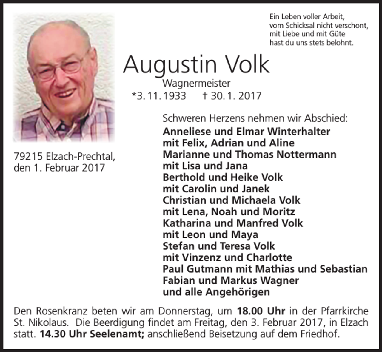 <p>Ein Leben voller Arbeit,<br />vom Schicksal nicht verschont,<br />mit Liebe und mit Güte<br />hast du uns stets belohnt.</p><p>Augustin Volk<br />Wagnermeister<br />*3. 11. 1933 † 30. 1. 2019215 Elzach-Prechtal,<br />den 1. Februar 2017</p><p>Schweren Herzens nehmen wir Abschied:<br />Anneliese und Elmar Winterhalter<br />mit Felix, Adrian und Aline<br />Marianne und Thomas Nottermann<br />mit Lisa und Jana<br />Berthold und Heike Volk<br />mit Carolin und Janek<br />Christian und Michaela Volk<br />mit Lena, Noah und Moritz<br />Katharina und Manfred Volk<br />mit Leon und Maya<br />Stefan und Teresa Volk<br />mit Vinzenz und Charlotte<br />Paul Gutmann mit Mathias und Sebastian<br />Fabian und Markus Wagner<br />und alle Angehörigen</p><p>Den Rosenkranz beten wir am Donnerstag, um 18.00 Uhr in der Pfarrkirche<br />St. Nikolaus. Die Beerdigung findet am Freitag, den 3. Februar 2017, in Elzach<br />statt. 14.30 Uhr Seelenamt; anschließend Beisetzung auf dem Friedhof.</p>