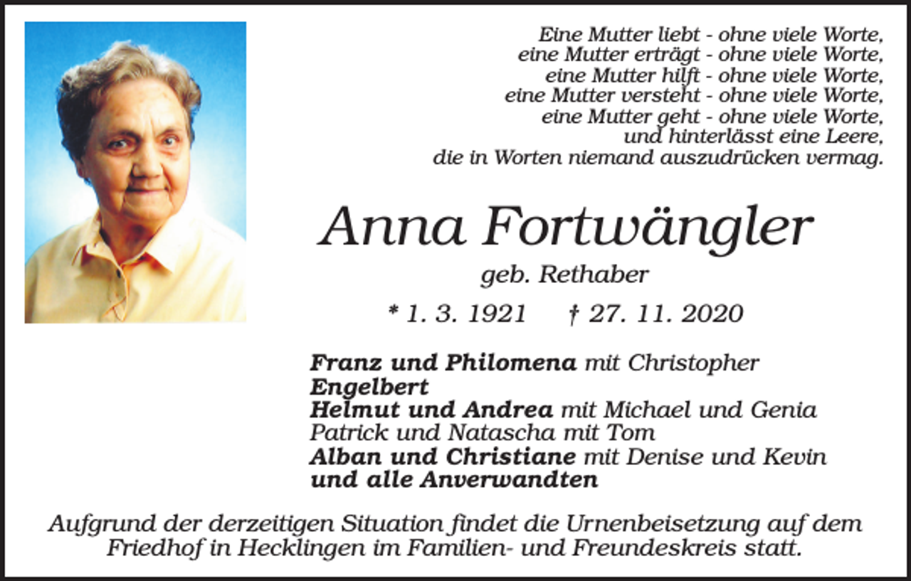 <p>Eine Mutter liebt - ohne viele Worte,<br />eine Mutter erträgt - ohne viele Worte,<br />eine Mutter hilft - ohne viele Worte,<br />eine Mutter versteht - ohne viele Worte,<br />eine Mutter geht - ohne viele Worte,<br />und hinterlässt eine Leere,<br />die in Worten niemand auszudrücken vermag.</p><p>Anna Fortwängler<br />geb. Rethaber<br />* 1. 3. 1921</p><p>† 27. 11. 2020</p><p>Franz und Philomena mit Christopher<br />Engelbert<br />Helmut und Andrea mit Michael und Genia<br />Patrick und Natascha mit Tom<br />Alban und Christiane mit Denise und Kevin<br />und alle Anverwandten</p><p>Aufgrund der derzeitigen Situation findet die Urnenbeisetzung auf dem<br />Friedhof in Hecklingen im Familien- und Freundeskreis statt.</p>