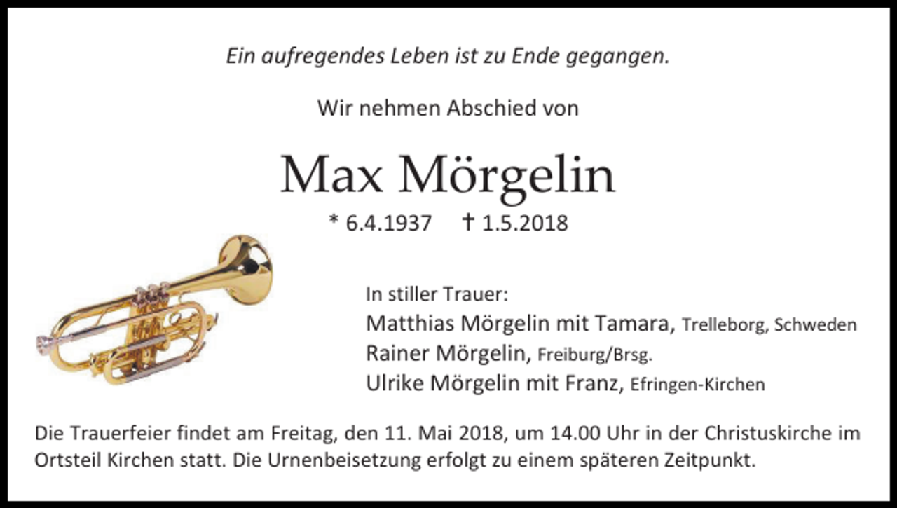 <p>Ein aufregendes Leben ist zu Ende gegangen.<br />Wir nehmen Abschied von</p><p>Max Mörgelin<br />* 6.4.1937</p><p> 1.5.2018</p><p>In stiller Trauer:</p><p>Matthias Mörgelin mit Tamara, Trelleborg, Schweden<br />Rainer Mörgelin, Freiburg/Brsg.<br />Ulrike Mörgelin mit Franz, Efringen-Kirchen<br />Die Trauerfeier findet am Freitag, den 11. Mai 2018, um 14.00 Uhr in der Christuskirche im<br />Ortsteil Kirchen statt. Die Urnenbeisetzung erfolgt zu einem späteren Zeitpunkt.</p>