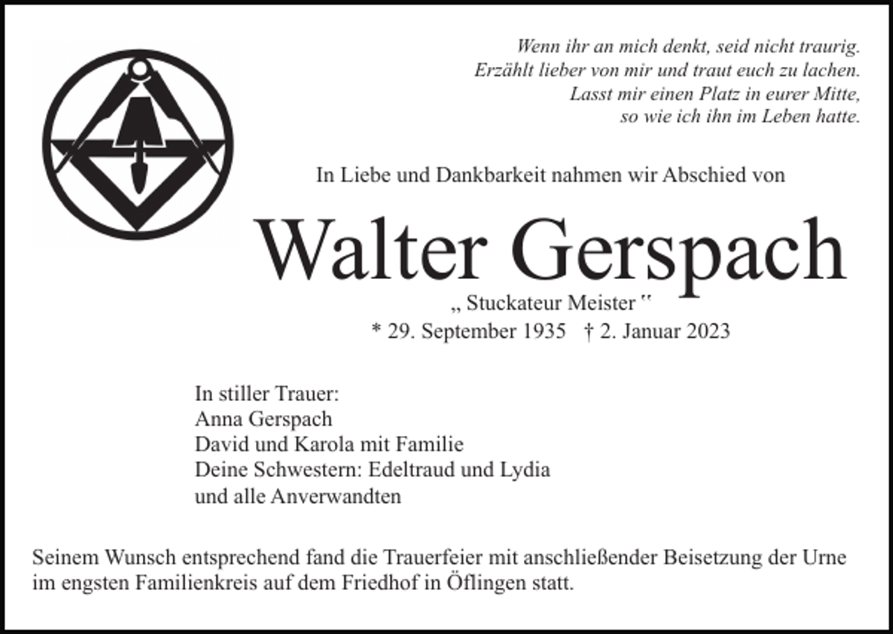 <p>Wenn ihr an mich denkt, seid nicht traurig.<br />Erzählt lieber von mir und traut euch zu lachen.<br />Lasst mir einen Platz in eurer Mitte,<br />so wie ich ihn im Leben hatte.</p><p>In Liebe und Dankbarkeit nahmen wir Abschied von</p><p>Walter Gerspach<br />„ Stuckateur Meister ‟<br />* 29. September 1935 † 2. Januar 2023</p><p>In stiller Trauer:<br />Anna Gerspach<br />David und Karola mit Familie<br />Deine Schwestern: Edeltraud und Lydia<br />und alle Anverwandten<br />Seinem Wunsch entsprechend fand die Trauerfeier mit anschließender Beisetzung der Urne<br />im engsten Familienkreis auf dem Friedhof in Öflingen statt.</p>