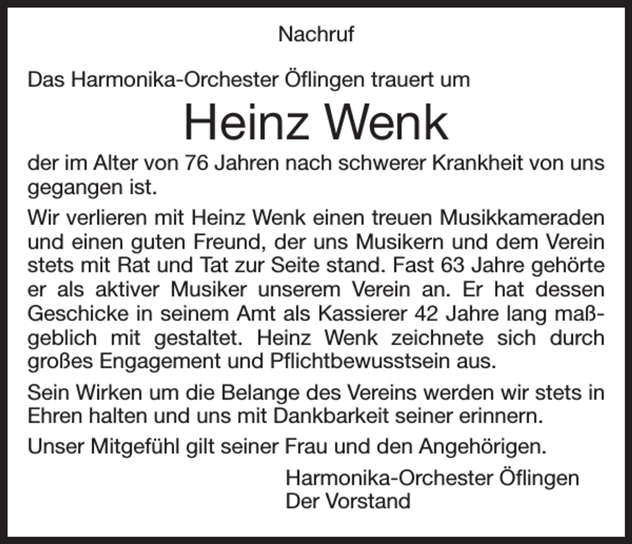 <p>Nachruf<br />Das Harmonika-Orchester Öflingen trauert um</p><p>Heinz Wenk</p><p>der im Alter von 76 Jahren nach schwerer Krankheit von uns<br />gegangen ist.<br />Wir verlieren mit Heinz Wenk einen treuen Musikkameraden<br />und einen guten Freund, der uns Musikern und dem Verein<br />stets mit Rat und Tat zur Seite stand. Fast 63 Jahre gehörte<br />er als aktiver Musiker unserem Verein an. Er hat dessen<br />Geschicke in seinem Amt als Kassierer 42 Jahre lang maßgeblich mit gestaltet. Heinz Wenk zeichnete sich durch<br />großes Engagement und Pflichtbewusstsein aus.<br />Sein Wirken um die Belange des Vereins werden wir stets in<br />Ehren halten und uns mit Dankbarkeit seiner erinnern.<br />Unser Mitgefühl gilt seiner Frau und den Angehörigen.<br />Harmonika-Orchester Öflingen<br />Der Vorstand</p>