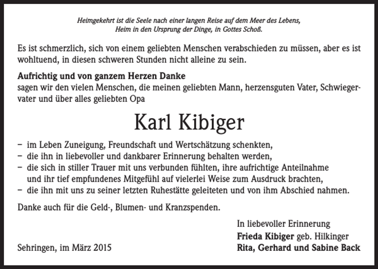 <p>Heimgekehrt ist die Seele nach einer langen Reise auf dem Meer des Lebens,<br />Heim in den Ursprung der Dinge, in Gottes Schoß.</p><p>Es ist schmerzlich, sich von einem geliebten Menschen verabschieden zu müssen, aber es ist<br />wohltuend, in diesen schweren Stunden nicht alleine zu sein.<br />Aufrichtig und von ganzem Herzen Danke<br />sagen wir den vielen Menschen, die meinen geliebten Mann, herzensguten Vater, Schwiegervater und über alles geliebten Opa</p><p>Karl Kibiger<br />– im Leben Zuneigung, Freundschaft und Wertschätzung schenkten,<br />– die ihn in liebevoller und dankbarer Erinnerung behalten werden,<br />– die sich in stiller Trauer mit uns verbunden fühlten, ihre aufrichtige Anteilnahme<br />und ihr tief empfundenes Mitgefühl auf vielerlei Weise zum Ausdruck brachten,<br />– die ihn mit uns zu seiner letzten Ruhestätte geleiteten und von ihm Abschied nahmen.<br />Danke auch für die Geld-, Blumen- und Kranzspenden.</p><p>Sehringen, im März 2015</p><p>In liebevoller Erinnerung<br />Frieda Kibiger geb. Hilkinger<br />Rita, Gerhard und Sabine Back</p>