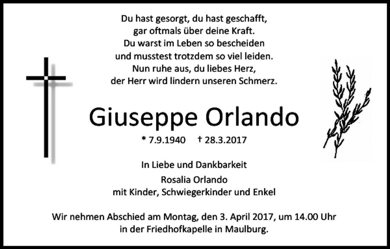 <p>Du hast gesorgt, du hast geschafft,<br />gar oftmals über deine Kraft.<br />Du warst im Leben so bescheiden<br />und musstest trotzdem so viel leiden.<br />Nun ruhe aus, du liebes Herz,<br />der Herr wird lindern unseren Schmerz.</p><p>Giuseppe Orlando<br />* 7.9.1940</p><p>† 28.3.2017</p><p>In Liebe und Dankbarkeit<br />Rosalia Orlando<br />mit Kinder, Schwiegerkinder und Enkel<br />Wir nehmen Abschied am Montag, den 3. April 2017, um 14.00 Uhr<br />in der Friedhofkapelle in Maulburg.</p>