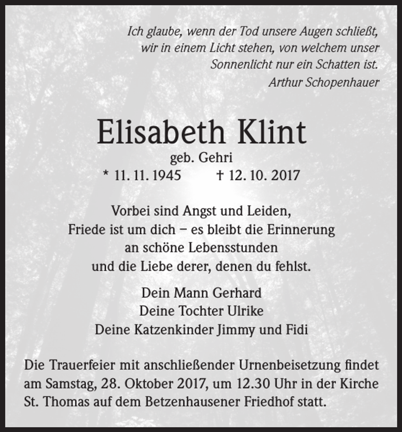 <p>Ich glaube, wenn der Tod unsere Augen schließt,<br />wir in einem Licht stehen, von welchem unser<br />Sonnenlicht nur ein Schatten ist.<br />Arthur Schopenhauer</p><p>Elisabeth<br />Klint<br />geb. Gehri<br />* 11. 11. 1945</p><p>† 12. 10. 2017</p><p>Vorbei sind Angst und Leiden,<br />Friede ist um dich – es bleibt die Erinnerung<br />an schöne Lebensstunden<br />und die Liebe derer, denen du fehlst.<br />Dein Mann Gerhard<br />Deine Tochter Ulrike<br />Deine Katzenkinder Jimmy und Fidi<br />Die Trauerfeier mit anschließender Urnenbeisetzung findet<br />am Samstag, 28. Oktober 2017, um 12.30 Uhr in der Kirche<br />St. Thomas auf dem Betzenhausener Friedhof statt.</p>