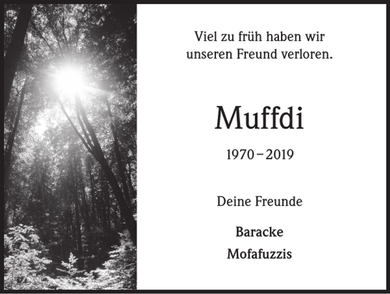 <p>Viel zu früh haben wir<br />unseren Freund verloren.</p><p>Muffdi<br />1970 – 2019<br />Deine Freunde<br />Baracke<br />Mofafuzzis</p>