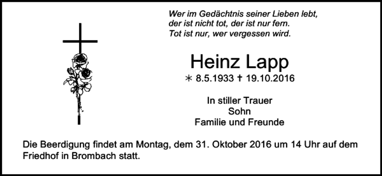 <p>Wer im Gedächtnis seiner Lieben lebt,<br />der ist nicht tot, der ist nur fern.<br />Tot ist nur, wer vergessen wird.</p><p>Heinz Lapp<br />! 8.5.1933 " 19.10.2016<br />In stiller Trauer<br />Sohn<br />Familie und Freunde<br />trauer20<br />Die Beerdigung findet am<br />Montag, dem 31. Oktober 2016 umtrauer24 Uhr auf dem<br />Friedhof in Brombach statt.</p>