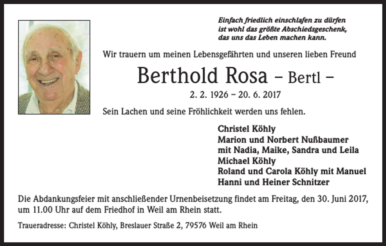 <p>Einfach friedlich einschlafen zu dürfen<br />ist wohl das größte Abschiedsgeschenk,<br />das uns das Leben machen kann.</p><p>Wir trauern um meinen Lebensgefährten und unseren lieben Freund</p><p>Berthold Rosa – Bertl –<br />2. 2. 1926 – 20. 6. 2017</p><p>Sein Lachen und seine Fröhlichkeit werden uns fehlen.<br />Christel Köhly<br />Marion und Norbert Nußbaumer<br />mit Nadia, Maike, Sandra und Leila<br />Michael Köhly<br />Roland und Carola Köhly mit Manuel<br />Hanni und Heiner Schnitzer<br />Die Abdankungsfeier mit anschließender Urnenbeisetzung findet am Freitag, den 30. Juni 2017,<br />um 11.00 Uhr auf dem Friedhof in Weil am Rhein statt.<br />Traueradresse: Christel Köhly, Breslauer Straße 2, 79576 Weil am Rhein</p>