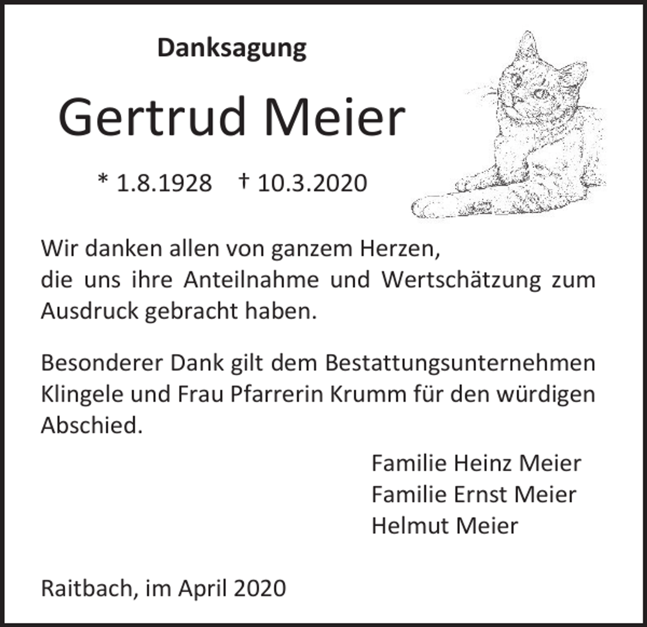 <p>Danksagung</p><p>Gertrud Meier<br />* 1.8.1928 † 10.3.2020<br />Wir danken allen von ganzem Herzen,<br />die uns ihre Anteilnahme und Wertschätzung zum<br />Ausdruck gebracht haben.<br />Besonderer Dank gilt dem Bestattungsunternehmen<br />Klingele und Frau Pfarrerin Krumm für den würdigen<br />Abschied.<br />Familie Heinz Meier<br />Familie Ernst Meier<br />Helmut Meier<br />Raitbach, im April 2020</p>