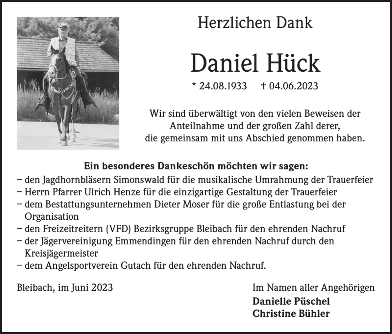 <p>Herzlichen Dank</p><p>Daniel Hück<br />* 24.08.1933</p><p>† 04.06.2023</p><p>Wir sind überwältigt von den vielen Beweisen der<br />Anteilnahme und der großen Zahl derer,<br />die gemeinsam mit uns Abschied genommen haben.<br />Ein besonderes Dankeschön möchten wir sagen:<br />– den Jagdhornbläsern Simonswald für die musikalische Umrahmung der Trauerfeier<br />– Herrn Pfarrer Ulrich Henze für die einzigartige Gestaltung der Trauerfeier<br />– dem Bestattungsunternehmen Dieter Moser für die große Entlastung bei der<br />Organisation<br />– den Freizeitreitern (VFD) Bezirksgruppe Bleibach für den ehrenden Nachruf<br />– der Jägervereinigung Emmendingen für den ehrenden Nachruf durch den<br />Kreisjägermeister<br />– dem Angelsportverein Gutach für den ehrenden Nachruf.<br />Bleibach, im Juni 2023</p><p>Im Namen aller Angehörigen<br />Danielle Püschel<br />Christine Bühler</p>