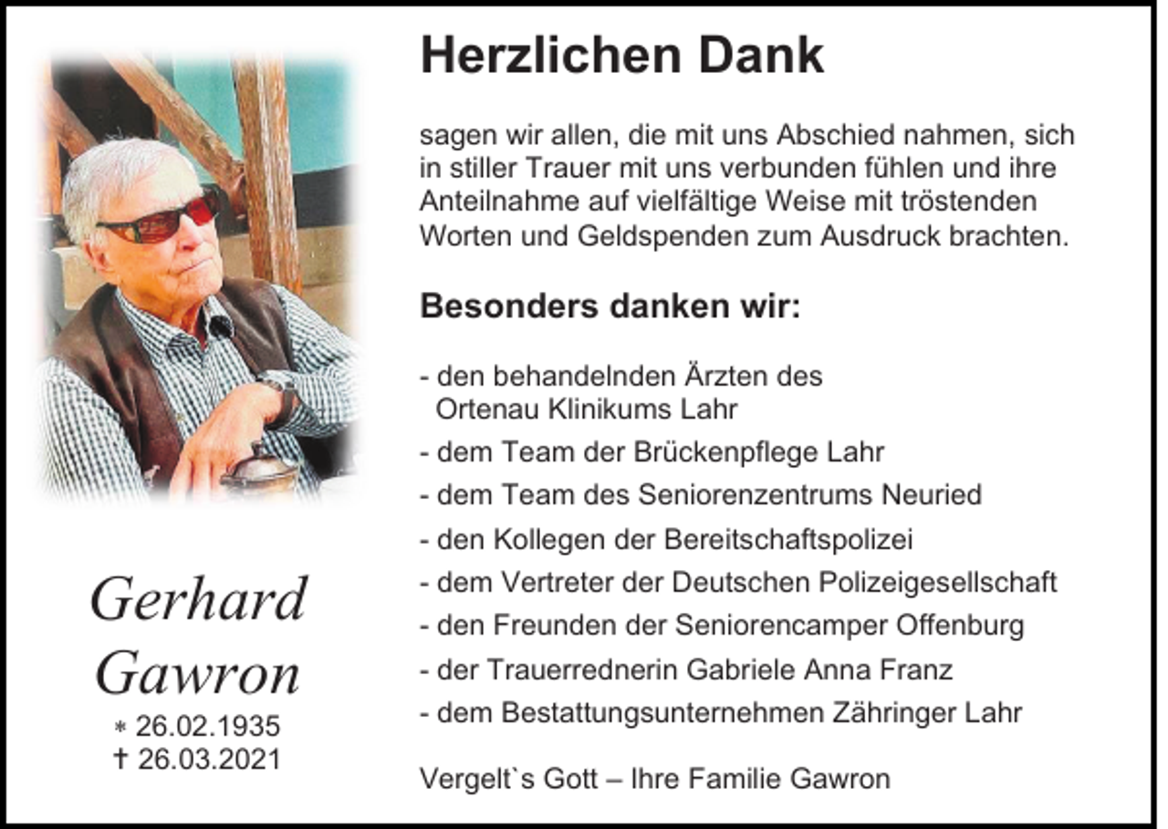 <p>Herzlichen Dank<br />sagen wir allen, die mit uns Abschied nahmen, sich<br />in stiller Trauer mit uns verbunden fühlen und ihre<br />Anteilnahme auf vielfältige Weise mit tröstenden<br />Worten und Geldspenden zum Ausdruck brachten.</p><p>Besonders danken wir:<br />- den behandelnden Ärzten des<br />Ortenau Klinikums Lahr<br />- dem Team der Brückenpflege Lahr<br />- dem Team des Seniorenzentrums Neuried<br />- den Kollegen der Bereitschaftspolizei</p><p>Gerhard<br />Gawron<br /> 26.02.1935<br /> 26.03.2021</p><p>- dem Vertreter der Deutschen Polizeigesellschaft<br />- den Freunden der Seniorencamper Offenburg<br />- der Trauerrednerin Gabriele Anna Franz<br />- dem Bestattungsunternehmen Zähringer Lahr<br />Vergelt`s Gott – Ihre Familie Gawron</p>