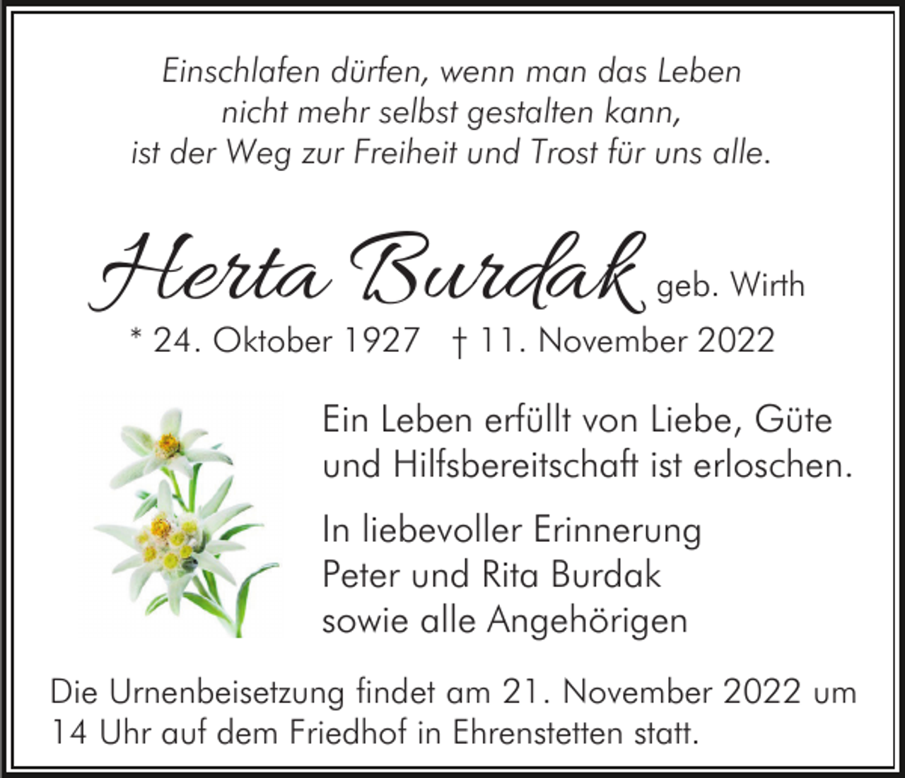 <p>Einschlafen dürfen, wenn man das Leben<br />nicht mehr selbst gestalten kann,<br />ist der Weg zur Freiheit und Trost für uns alle.</p><p>Herta Burdak</p><p>geb. Wirth</p><p>* 24. Oktober 1927 † 11. November 2022</p><p>Ein Leben erfüllt von Liebe, Güte<br />und Hilfsbereitschaft ist erloschen.<br />In liebevoller Erinnerung<br />Peter und Rita Burdak<br />sowie alle Angehörigen<br />Die Urnenbeisetzung findet am 21. November 2022 um<br />14 Uhr auf dem Friedhof in Ehrenstetten statt.</p>