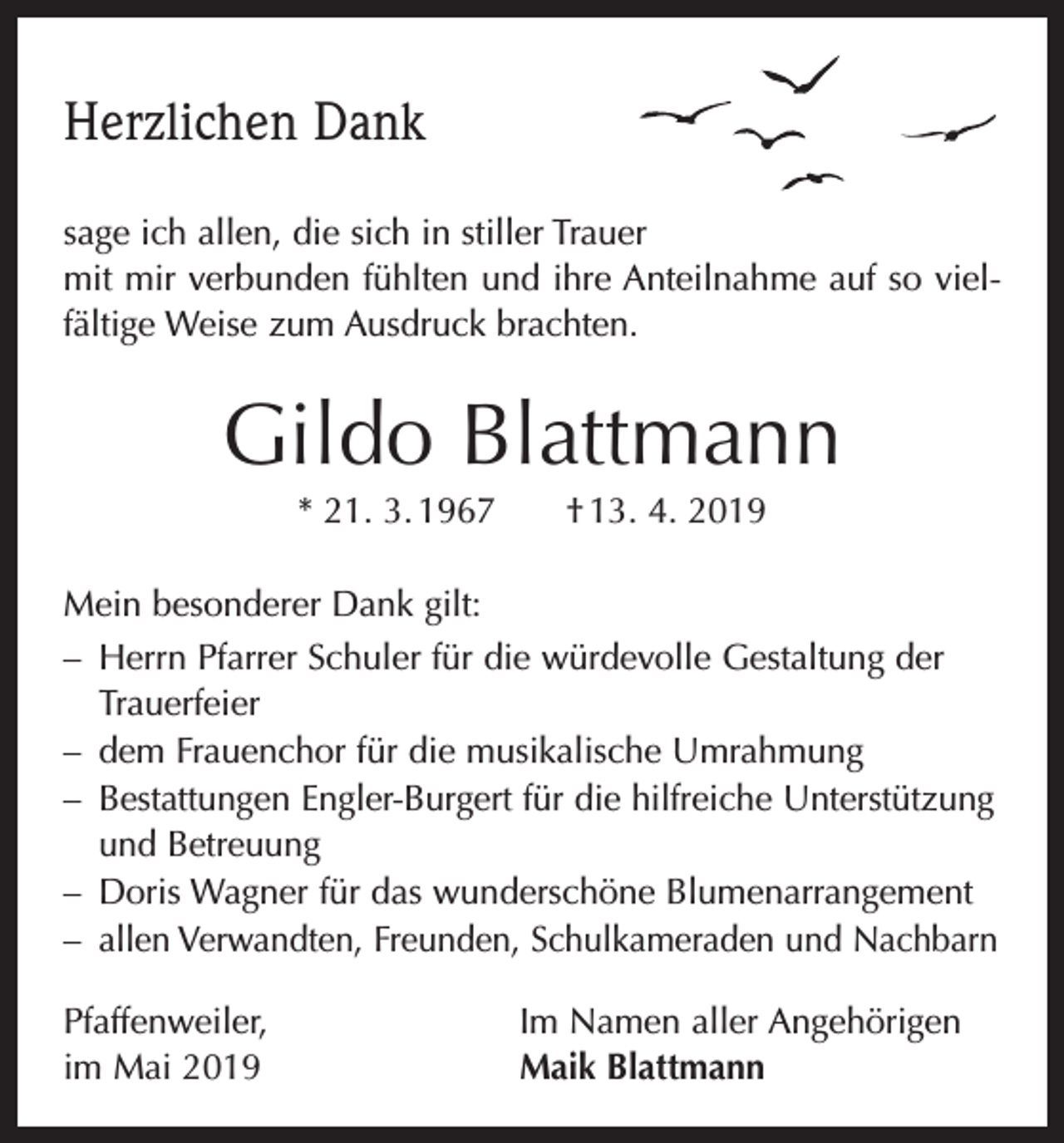 <p>Herzlichen Dank<br />sage ich allen, die sich in stiller Trauer<br />mit mir verbunden fühlten und ihre Anteilnahme auf so vielfältige Weise zum Ausdruck brachten.</p><p>Gildo Blattmann<br />* 21. 3. 1967 † 13. 4. 2019<br />Mein besonderer Dank gilt:<br />– Herrn Pfarrer Schuler für die würdevolle Gestaltung der<br />Trauerfeier<br />– dem Frauenchor für die musikalische Umrahmung<br />– Bestattungen Engler-Burgert für die hilfreiche Unterstützung<br />und Betreuung<br />– Doris Wagner für das wunderschöne Blumenarrangement<br />– allen Verwandten, Freunden, Schulkameraden und Nachbarn<br />Pfaffenweiler,<br />im Mai 2019</p><p>Im Namen aller Angehörigen<br />Maik Blattmann</p>
