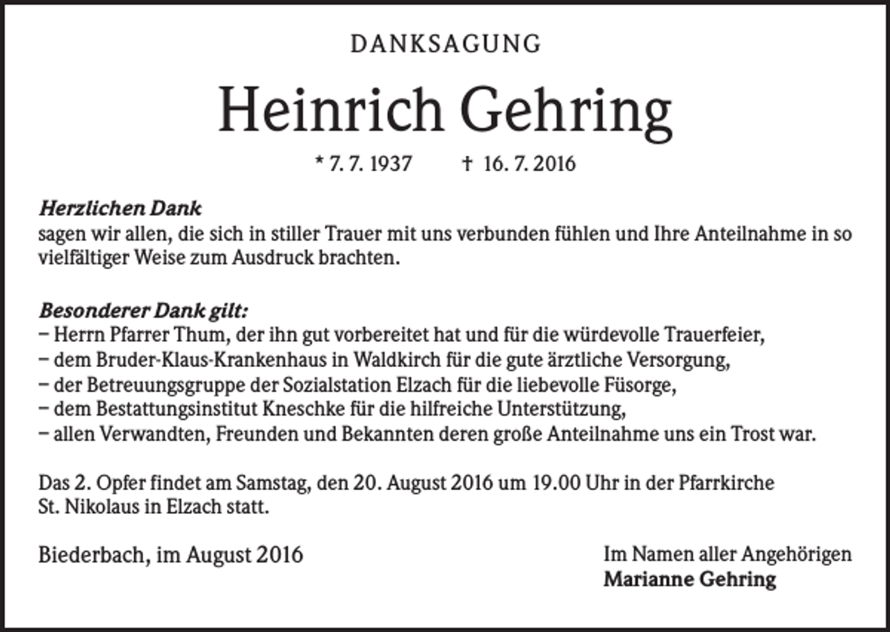 <p>DA N KS A GUN G</p><p>Heinrich Gehring<br />* 7. 7. 1937</p><p>† 16. 7. 2016</p><p>Herzlichen Dank<br />sagen wir allen, die sich in stiller Trauer mit uns verbunden fühlen und Ihre Anteilnahme in so<br />vielfältiger Weise zum Ausdruck brachten.<br />Besonderer Dank gilt:<br />– Herrn Pfarrer Thum, der ihn gut vorbereitet hat und für die würdevolle Trauerfeier,<br />– dem Bruder-Klaus-Krankenhaus in Waldkirch für die gute ärztliche Versorgung,<br />– der Betreuungsgruppe der Sozialstation Elzach für die liebevolle Füsorge,<br />– dem Bestattungsinstitut Kneschke für die hilfreiche Unterstützung,<br />– allen Verwandten, Freunden und Bekannten deren große Anteilnahme uns ein Trost war.<br />Das 2. Opfer findet am Samstag, den 20. August 2016 um 19.00 Uhr in der Pfarrkirche<br />St. Nikolaus in Elzach statt.</p><p>Biederbach, im August 2016</p><p>Im Namen aller Angehörigen<br />Marianne Gehring</p>