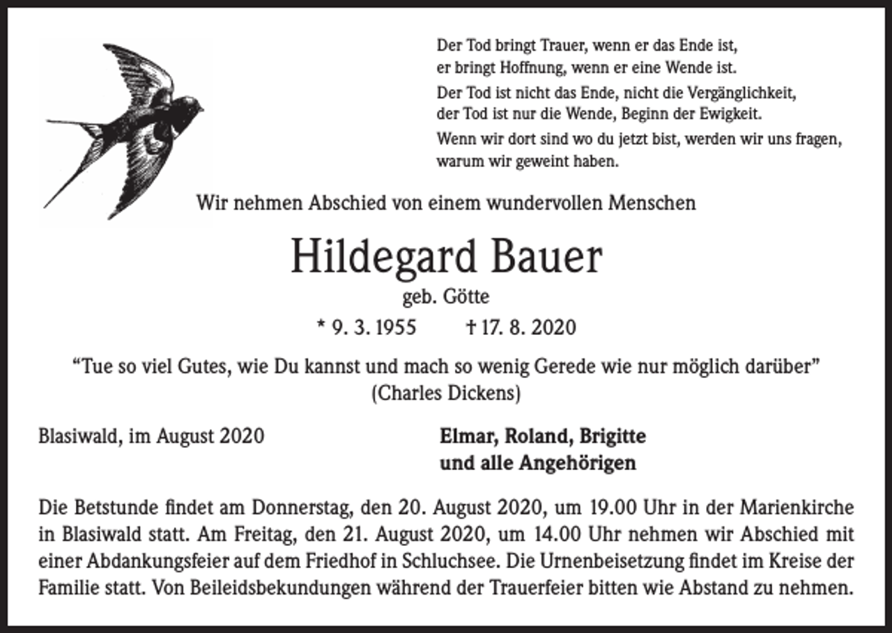 <p>Der Tod bringt Trauer, wenn er das Ende ist,<br />er bringt Hoffnung, wenn er eine Wende ist.<br />Der Tod ist nicht das Ende, nicht die Vergänglichkeit,<br />der Tod ist nur die Wende, Beginn der Ewigkeit.<br />Wenn wir dort sind wo du jetzt bist, werden wir uns fragen,<br />warum wir geweint haben.</p><p>Wir nehmen Abschied von einem wundervollen Menschen</p><p>Hildegard Bauer<br />geb. Götte<br />* 9. 3. 1955<br />† 17. 8. 2020</p><p>“Tue so viel Gutes, wie Du kannst und mach so wenig Gerede wie nur möglich darüber”<br />(Charles Dickens)<br />Blasiwald, im August 2020</p><p>lmar, Roland, Brigitte<br />E<br />und alle Angehörigen</p><p>Die Betstunde findet am Donnerstag, den 20. August 2020, um 19.00 Uhr in der Marienkirche<br />in Blasiwald statt. Am Freitag, den 21. August 2020, um 14.00 Uhr nehmen wir Abschied mit<br />einer Abdankungsfeier auf dem Friedhof in Schluchsee. Die Urnenbeisetzung findet im Kreise der<br />Familie statt. Von Beileidsbekundungen während der Trauerfeier bitten wie Abstand zu nehmen.</p>