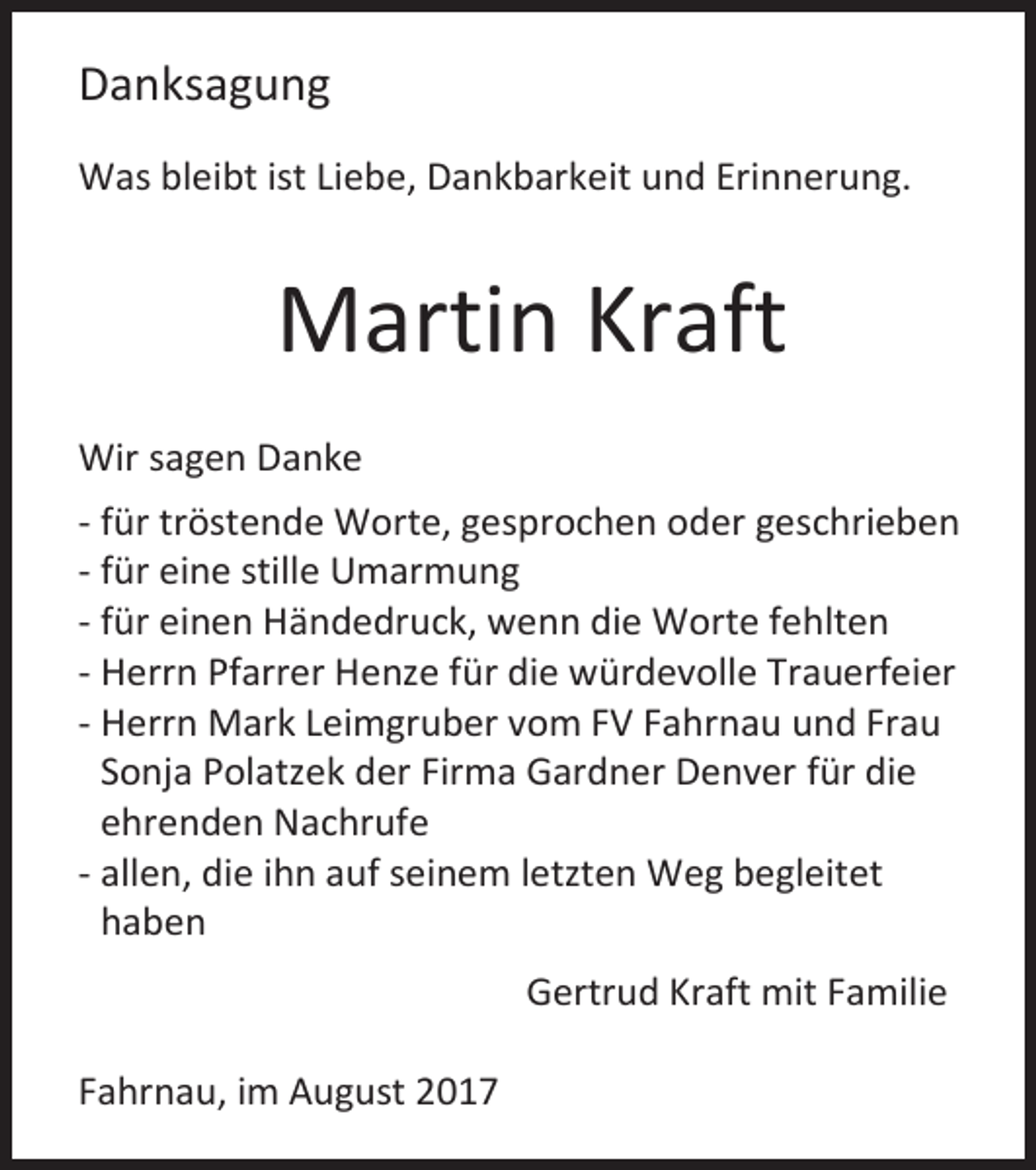 <p>Danksagung<br />Was bleibt ist Liebe, Dankbarkeit und Erinnerung.</p><p>Martin Kraft<br />Wir sagen Danke<br />- für tröstende Worte, gesprochen oder geschrieben<br />- für eine stille Umarmung<br />- für einen Händedruck, wenn die Worte fehlten<br />- Herrn Pfarrer Henze für die würdevolle Trauerfeier<br />- Herrn Mark Leimgruber vom FV Fahrnau und Frau<br />Sonja Polatzek der Firma Gardner Denver für die<br />ehrenden Nachrufe<br />- allen, die ihn auf seinem letzten Weg begleitet<br />haben<br />Gertrud Kraft mit Familie<br />Fahrnau, im August 2017</p>