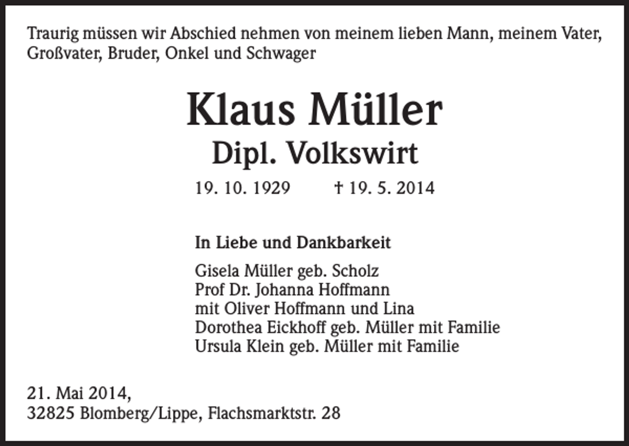<p>Traurig müssen wir Abschied nehmen von meinem lieben Mann, meinem Vater,<br />Großvater, Bruder, Onkel und Schwager</p><p>Klaus Müller<br />Dipl. Volkswirt</p><p>19. 10. 1929</p><p>† 19. 5. 2014</p><p>In Liebe und Dankbarkeit<br />Gisela Müller geb. Scholz<br />Prof Dr. Johanna Hoffmann<br />mit Oliver Hoffmann und Lina<br />Dorothea Eickhoff geb. Müller mit Familie<br />Ursula Klein geb. Müller mit Familie<br />21. Mai 2014,<br />32825 Blomberg/Lippe, Flachsmarktstr. 28</p>