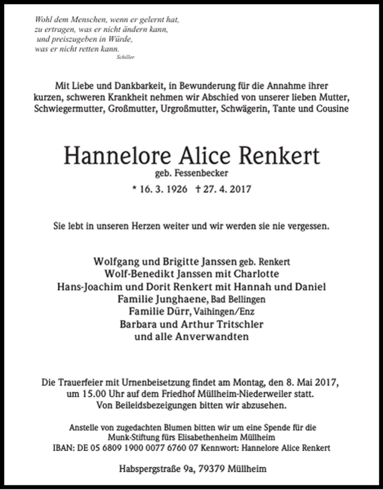 <p>Wohl dem Menschen, wenn er gelernt hat,<br />zu ertragen, was er nicht ändern kann,<br />und preiszugeben in Würde,<br />was er nicht retten kann.<br />Schiller</p><p>Mit Liebe und Dankbarkeit, in Bewunderung für die Annahme ihrer<br />kurzen, schweren Krankheit nehmen wir Abschied von unserer lieben Mutter,<br />Schwiegermutter, Großmutter, Urgroßmutter, Schwägerin, Tante und Cousine</p><p>Hannelore Alice Renkert<br />geb. Fessenbecker<br />* 16. 3. 1926 † 27. 4. 2017</p><p>Sie lebt in unseren Herzen weiter und wir werden sie nie vergessen.</p><p>Wolfgang und Brigitte Janssen geb. Renkert<br />Wolf-Benedikt Janssen mit Charlotte<br />Hans-Joachim und Dorit Renkert mit Hannah und Daniel<br />Familie Junghaene, Bad Bellingen<br />Familie Dürr, Vaihingen/Enz<br />Barbara und Arthur Tritschler<br />und alle Anverwandten</p><p>Die Trauerfeier mit Urnenbeisetzung findet am Montag, den 8. Mai 2017,<br />um 15.00 Uhr auf dem Friedhof Müllheim-Niederweiler statt.<br />Von Beileidsbezeigungen bitten wir abzusehen.<br />Anstelle von zugedachten Blumen bitten wir um eine Spende für die<br />Munk-Stiftung fürs Elisabethenheim Müllheim<br />IBAN: DE 05 6809 1977 6767 Kennwort: Hannelore Alice Renkert</p><p>Habspergstraße 9a, 79379 Müllheim</p>
