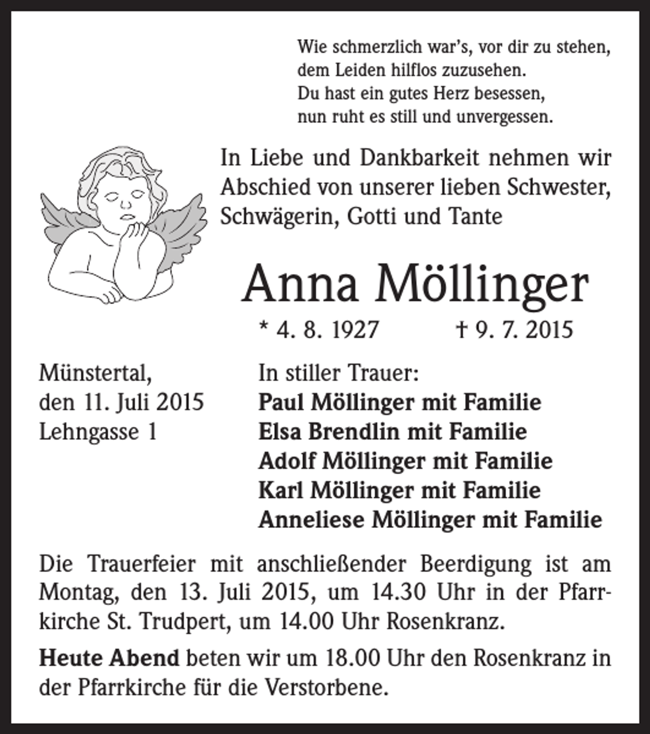 <p>Wie schmerzlich war’s, vor dir zu stehen,<br />dem Leiden hilflos zuzusehen.<br />Du hast ein gutes Herz besessen,<br />nun ruht es still und unvergessen.</p><p>In Liebe und Dankbarkeit nehmen wir<br />Abschied von unserer lieben Schwester,<br />Schwägerin, Gotti und Tante</p><p>Anna Möllinger<br />* 4. 8. 1927 † 9. 7. 2015</p><p>Münstertal,<br />den 11. Juli 2015<br />Lehngasse 1</p><p>In stiller Trauer:<br />Paul Möllinger mit Familie<br />Elsa Brendlin mit Familie<br />Adolf Möllinger mit Familie<br />Karl Möllinger mit Familie<br />Anneliese Möllinger mit Familie</p><p>Die Trauerfeier mit anschließender Beerdigung ist am<br />Montag, den 13. Juli 2015, um 14.30 Uhr in der Pfarr­<br />kirche St. Trudpert, um 14.00 Uhr Rosenkranz.<br />Heute Abend beten wir um 18.00 Uhr den Rosenkranz in<br />der Pfarrkirche für die Verstorbene.</p>