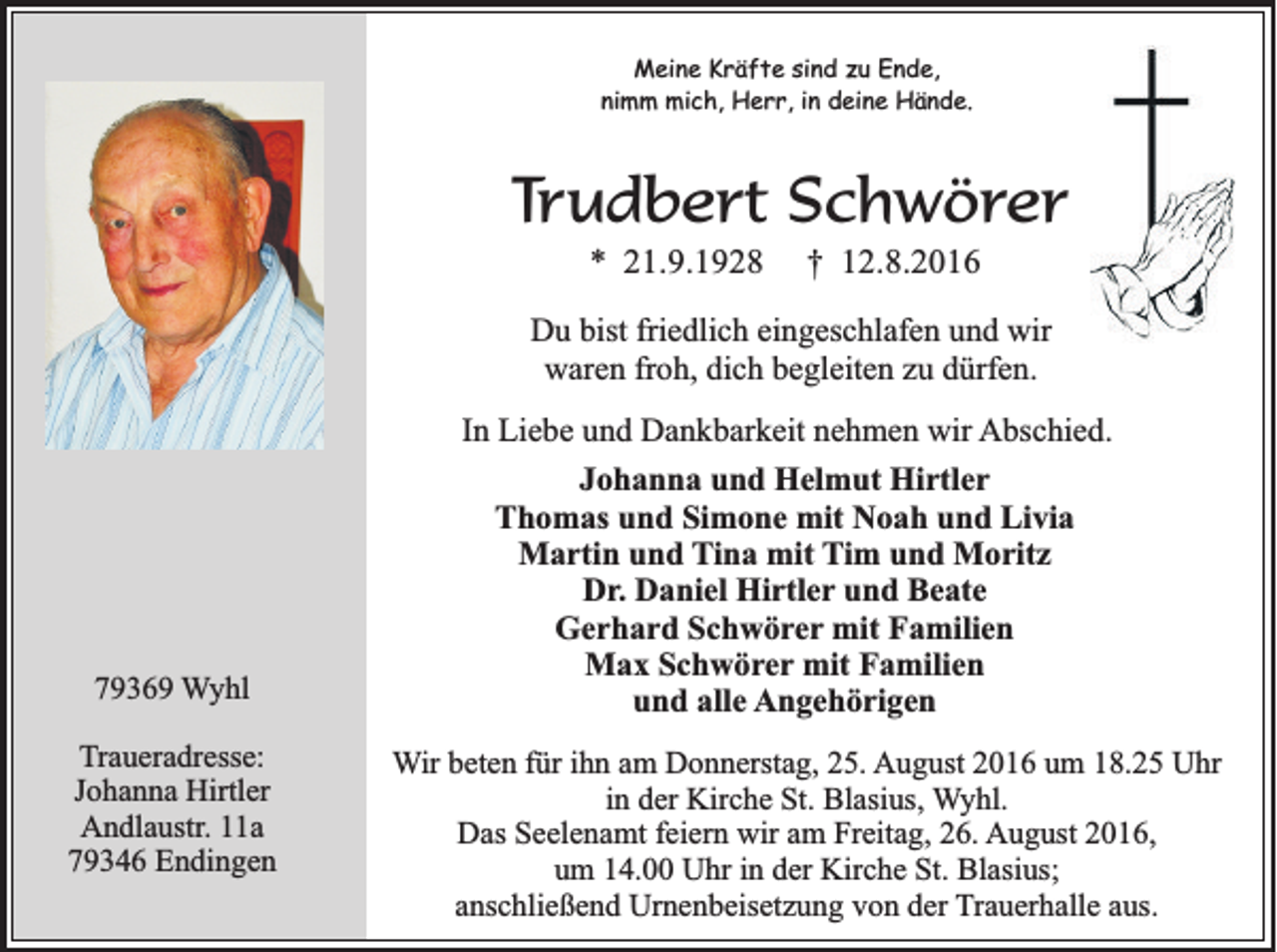<p>Meine Kräfte sind zu Ende,<br />nimm mich, Herr, in deine Hände.</p><p>Trudbert Schwörer<br />* 21.9.1928</p><p>† 12.8.2016</p><p>Du bist friedlich eingeschlafen und wir<br />waren froh, dich begleiten zu dürfen.</p><p>79369 Wyhl<br />Traueradresse:<br />Johanna Hirtler<br />Andlaustr. 11a<br />79346 Endingen</p><p>In Liebe und Dankbarkeit nehmen wir Abschied.<br />Johanna und Helmut Hirtler<br />Thomas und Simone mit Noah und Livia<br />Martin und Tina mit Tim und Moritz<br />Dr. Daniel Hirtler und Beate<br />Gerhard Schwörer mit Familien<br />Max Schwörer mit Familien<br />und alle Angehörigen<br />Wir beten für ihn am Donnerstag, 25. August 2016 um 18.25 Uhr<br />in der Kirche St. Blasius, Wyhl.<br />Das Seelenamt feiern wir am Freitag, 26. August 2016,<br />um 14.00 Uhr in der Kirche St. Blasius;<br />anschließend Urnenbeisetzung von der Trauerhalle aus.</p>