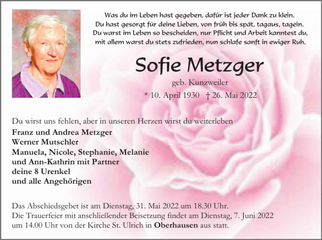 <p>Was du im Leben hast gegeben, dafür ist jeder Dank zu klein.<br />Du hast gesorgt für deine Lieben, von früh bis spät, tagaus, tagein.<br />Du warst im Leben so bescheiden, nur Pflicht und Arbeit kanntest du,<br />mit allem warst du stets zufrieden, nun schlafe sanft in ewiger Ruh.</p><p>Sofie Metzger<br />geb. Kunzweiler<br />* 10. April 1930 † 26. Mai 2022<br />Du wirst uns fehlen, aber in unseren Herzen wirst du weiterleben<br />Franz und Andrea Metzger<br />Werner Mutschler<br />Manuela, Nicole, Stephanie, Melanie<br />und Ann-Kathrin mit Partner<br />deine 8 Urenkel<br />und alle Angehörigen<br />Das Abschiedsgebet ist am Dienstag, 31. Mai 2022 um 18.30 Uhr.<br />Die Trauerfeier mit anschließender Beisetzung findet am Dienstag, 7. Juni 2022<br />um 14.00 Uhr von der Kirche St. Ulrich in Oberhausen aus statt.</p>