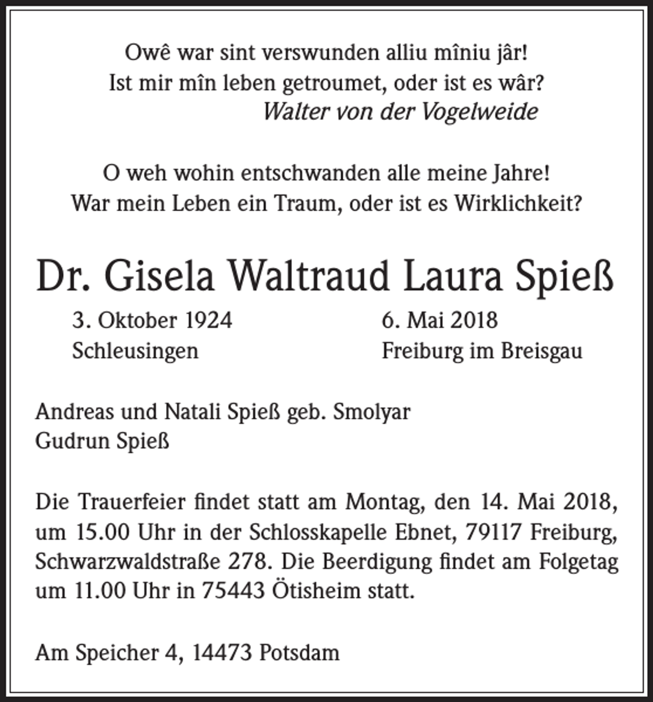 <p>Owê war sint verswunden alliu mîniu jâr!<br />Ist mir mîn leben getroumet, oder ist es wâr?<br />Walter von der Vogelweide<br />O weh wohin entschwanden alle meine Jahre!<br />War mein Leben ein Traum, oder ist es Wirklichkeit?</p><p>Dr. Gisela Waltraud Laura Spieß<br />3. Oktober 1924<br />Schleusingen</p><p>6. Mai 2018<br />Freiburg im Breisgau</p><p>Andreas und Natali Spieß geb. Smolyar<br />Gudrun Spieß<br />Die Trauerfeier findet statt am Montag, den 14. Mai 2018,<br />um 15.00 Uhr in der Schlosskapelle Ebnet, 79117 Freiburg,<br />Schwarzwaldstraße 278. Die Beerdigung findet am Folgetag<br />um 11.00 Uhr in 75443 Ötisheim statt.<br />Am Speicher 4, 14473 Potsdam</p>