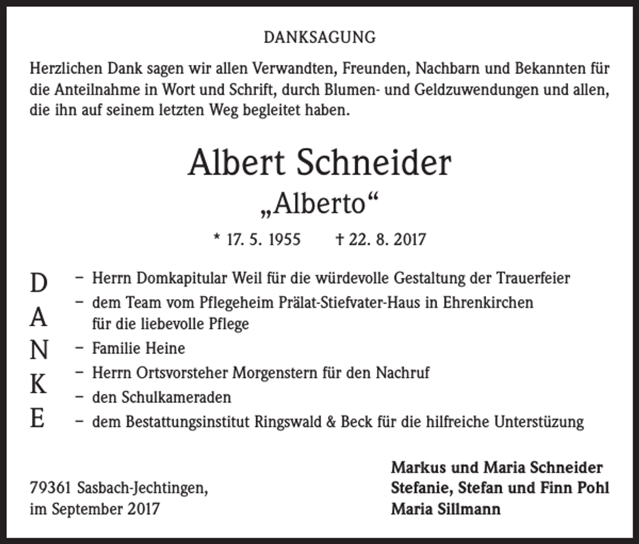 <p>DANKSAGUNG<br />Herzlichen Dank sagen wir allen Verwandten, Freunden, Nachbarn und Bekannten für<br />die Anteilnahme in Wort und Schrift, durch Blumen- und Geldzuwendungen und allen,<br />die ihn auf seinem letzten Weg begleitet haben.</p><p>Albert Schneider<br />„Alberto“</p><p>* 17. 5. 1955 † 22. 8. 2017</p><p>D<br />A<br />N<br />K<br />E</p><p>– Herrn Domkapitular Weil für die würdevolle Gestaltung der Trauerfeier<br />– dem Team vom Pflegeheim Prälat-Stiefvater-Haus in Ehrenkirchen<br />für die liebevolle Pflege<br />– Familie Heine<br />– Herrn Ortsvorsteher Morgenstern für den Nachruf<br />– den Schulkameraden<br />– dem Bestattungsinstitut Ringswald &amp; Beck für die hilfreiche Unterstüzung</p><p>79361 Sasbach-Jechtingen,<br />im September 2017</p><p>Markus und Maria Schneider<br />Stefanie, Stefan und Finn Pohl<br />Maria Sillmann</p>