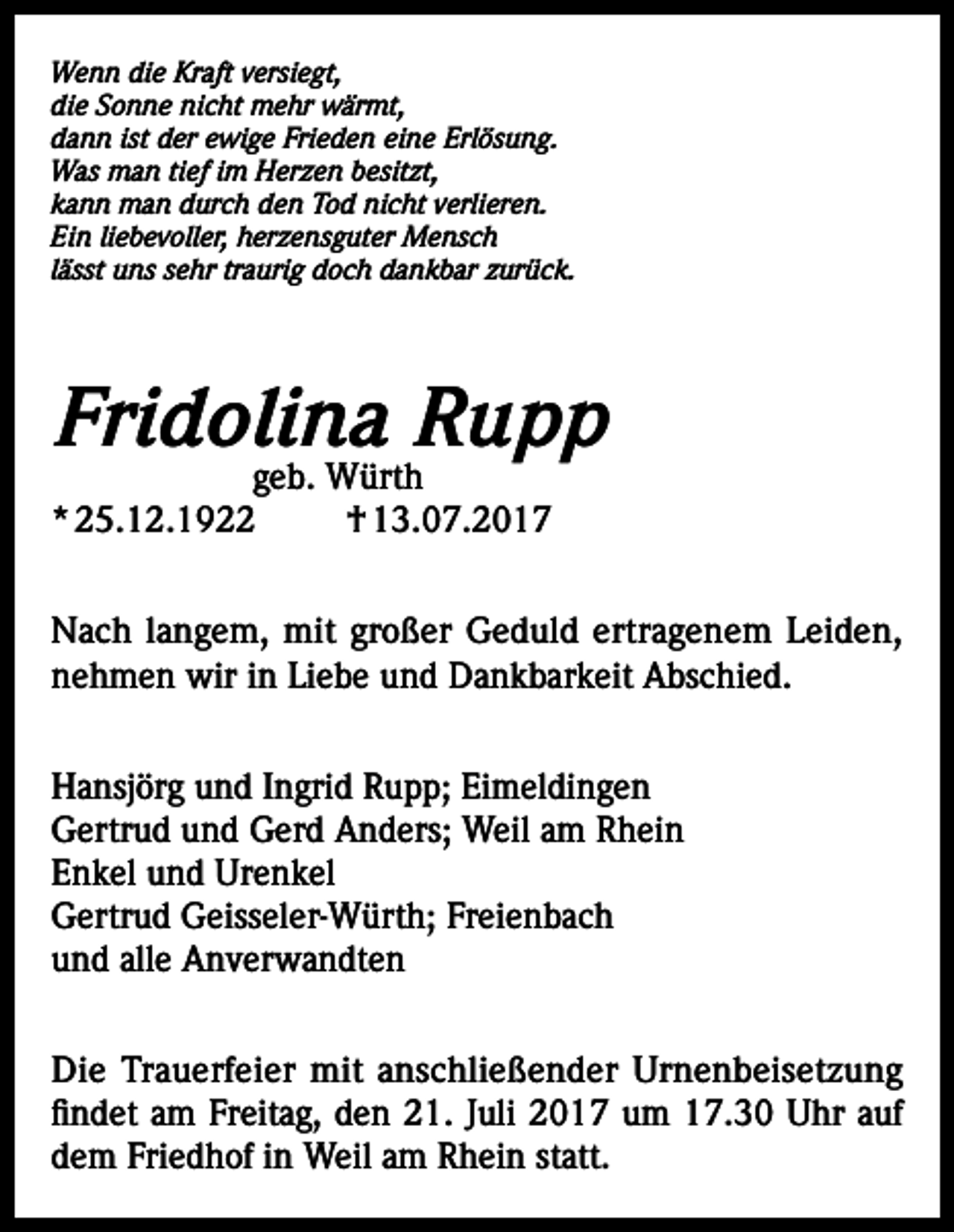 <p>Wenn die Kraft versiegt,<br />die Sonne nicht mehr wärmt,<br />dann ist der ewige Frieden eine Erlösung.<br />Was man tief im Herzen besitzt,<br />kann man durch den Tod nicht verlieren.<br />Ein liebevoller, herzensguter Mensch<br />lässt uns sehr traurig doch dankbar zurück.</p><p>Fridolina Rupp<br />geb. Würth<br />* 25.12.1922<br />† 13.07.2017</p><p>Nach langem, mit großer Geduld ertragenem Leiden,<br />nehmen wir in Liebe und Dankbarkeit Abschied.<br />Hansjörg und Ingrid Rupp; Eimeldingen<br />Gertrud und Gerd Anders; Weil am Rhein<br />Enkel und Urenkel<br />Gertrud Geisseler-Würth; Freienbach<br />und alle Anverwandten<br />Die Trauerfeier mit anschließender Urnenbeisetzung<br />findet am Freitag, den 21. Juli 2017 um 17.30 Uhr auf<br />dem Friedhof in Weil am Rhein statt.</p>
