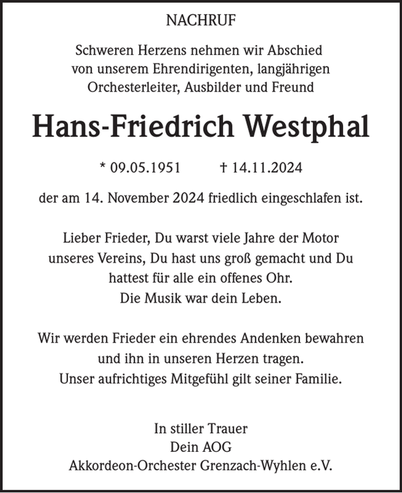 <p>NACHRUF<br />Schweren Herzens nehmen wir Abschied<br />von unserem Ehrendirigenten, langjährigen<br />Orchesterleiter, Ausbilder und Freund</p><p>Hans-Friedrich Westphal<br />* 09.05.1951</p><p>† 14.11.2024</p><p>der am 14. November 2024 friedlich eingeschlafen ist.<br />Lieber Frieder, Du warst viele Jahre der Motor<br />unseres Vereins, Du hast uns groß gemacht und Du<br />hattest für alle ein offenes Ohr.<br />Die Musik war dein Leben.<br />Wir werden Frieder ein ehrendes Andenken bewahren<br />und ihn in unseren Herzen tragen.<br />Unser aufrichtiges Mitgefühl gilt seiner Familie.<br />In stiller Trauer<br />Dein AOG<br />Akkordeon-Orchester Grenzach-Wyhlen e.V.</p>