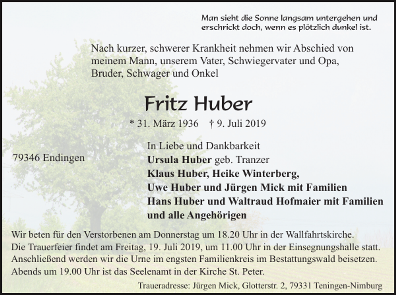 <p>Man sieht die Sonne langsam untergehen und<br />erschrickt doch, wenn es plötzlich dunkel ist.</p><p>Nach kurzer, schwerer Krankheit nehmen wir Abschied von<br />meinem Mann, unserem Vater, Schwiegervater und Opa,<br />Bruder, Schwager und Onkel</p><p>Fritz Huber<br />* 31. März 1936</p><p>79346 Endingen</p><p>† 9. Juli 2019</p><p>In Liebe und Dankbarkeit<br />Ursula Huber geb. Tranzer<br />Klaus Huber, Heike Winterberg,<br />Uwe Huber und Jürgen Mick mit Familien<br />Hans Huber und Waltraud Hofmaier mit Familien<br />und alle Angehörigen</p><p>Wir beten für den Verstorbenen am Donnerstag um 18.20 Uhr in der Wallfahrtskirche.<br />Die Trauerfeier findet am Freitag, 19. Juli 2019, um 11.00 Uhr in der Einsegnungshalle statt.<br />Anschließend werden wir die Urne im engsten Fam ilienkreis im Bestattungswald beisetzen.<br />Abends um 19.00 Uhr ist das Seelenamt in der Kirche St. Peter.<br />Traueradresse: Jürgen Mick, Glotterstr. 2, 79331 Teningen-Nimburg</p>