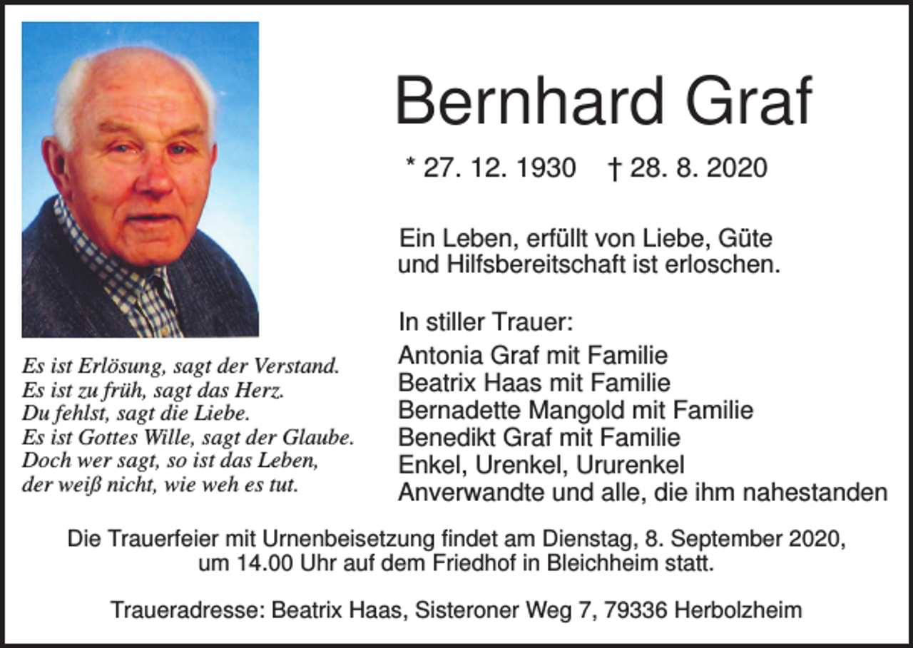 <p>Bernhard Graf<br />* 27. 12. 1930</p><p>† 28. 8. 2020</p><p>Ein Leben, erfüllt von Liebe, Güte<br />und Hilfsbereitschaft ist erloschen.</p><p>Es ist Erlösung, sagt der Verstand.<br />Es ist zu früh, sagt das Herz.<br />Du fehlst, sagt die Liebe.<br />Es ist Gottes Wille, sagt der Glaube.<br />Doch wer sagt, so ist das Leben,<br />der weiß nicht, wie weh es tut.</p><p>In stiller Trauer:<br />Antonia Graf mit Familie<br />Beatrix Haas mit Familie<br />Bernadette Mangold mit Familie<br />Benedikt Graf mit Familie<br />Enkel, Urenkel, Ururenkel<br />Anverwandte und alle, die ihm nahestanden</p><p>Die Trauerfeier mit Urnenbeisetzung findet am Dienstag, 8. September 2020,<br />um 14.00 Uhr auf dem Friedhof in Bleichheim statt.<br />Traueradresse: Beatrix Haas, Sisteroner Weg 7, 79336 Herbolzheim</p>