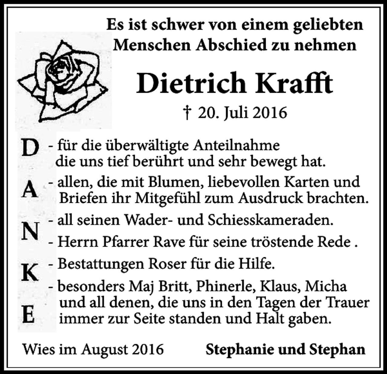 <p>Es ist schwer von einem geliebten<br />Menschen Abschied zu nehmen</p><p>Dietrich Krafft<br />† 20. Juli 2016</p><p>- für die überwältigte Anteilnahme<br />die uns tief berührt und sehr bewegt hat.<br />- allen, die mit Blumen, liebevollen Karten und<br />Briefen ihr Mitgefühl zum Ausdruck brachten.<br />- all seinen Wader- und Schiesskameraden.<br />- Herrn Pfarrer Rave für seine tröstende Rede .<br />- Bestattungen Roser für die Hilfe.<br />- besonders Maj Britt, Phinerle, Klaus, Micha<br />und all denen, die uns in den Tagen der Trauer<br />immer zur Seite standen und Halt gaben.<br />Wies im August 2016</p><p>Stephanie und Stephan</p>