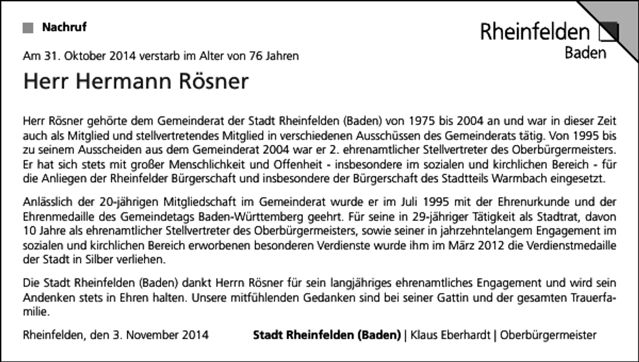 <p>Nachruf<br />Am 31. Oktober 2014 verstarb im Alter von 76 Jahren</p><p>Herr Hermann Rösner<br />Herr Rösner gehörte dem Gemeinderat der Stadt Rheinfelden (Baden) von 1975 bis 2004 an und war in dieser Zeit<br />auch als Mitglied und stellvertretendes Mitglied in verschiedenen Ausschüssen des Gemeinderats tätig. Von 1995 bis<br />zu seinem Ausscheiden aus dem Gemeinderat 2004 war er 2. ehrenamtlicher Stellvertreter des Oberbürgermeisters.<br />Er hat sich stets mit großer Menschlichkeit und Offenheit - insbesondere im sozialen und kirchlichen Bereich - für<br />die Anliegen der Rheinfelder Bürgerschaft und insbesondere der Bürgerschaft des Stadtteils Warmbach eingesetzt.<br />Anlässlich der 20-jährigen Mitgliedschaft im Gemeinderat wurde er im Juli 1995 mit der Ehrenurkunde und der<br />Ehrenmedaille des Gemeindetags Baden-Württemberg geehrt. Für seine in 29-jähriger Tätigkeit als Stadtrat, davon<br />10 Jahre als ehrenamtlicher Stellvertreter des Oberbürgermeisters, sowie seiner in jahrzehntelangem Engagement im<br />sozialen und kirchlichen Bereich erworbenen besonderen Verdienste wurde ihm im März 2012 die Verdienstmedaille<br />der Stadt in Silber verliehen.<br />Die Stadt Rheinfelden (Baden) dankt Herrn Rösner für sein langjähriges ehrenamtliches Engagement und wird sein<br />Andenken stets in Ehren halten. Unsere mitfühlenden Gedanken sind bei seiner Gattin und der gesamten Trauerfamilie.<br />Rheinfelden, den 3. November 2014</p><p>Stadt Rheinfelden (Baden) | Klaus Eberhardt | Oberbürgermeister</p>