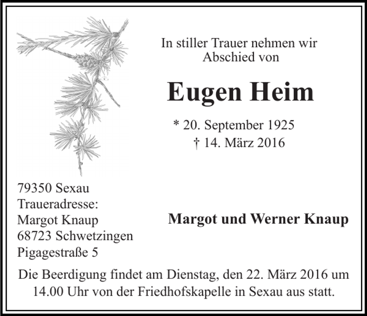 <p>In stiller Trauer nehmen wir<br />Abschied von</p><p>Eugen Heim<br />* 20. September 1925<br />† 14. März 2016<br />79350 Sexau<br />Traueradresse:<br />Margot Knaup<br />68723 Schwetzingen<br />Pigagestraße 5</p><p>Margot und Werner Knaup</p><p>Die Beerdigung findet am Dienstag, den 22. März 2016 um<br />14.00 Uhr von der Friedhofskapelle in Sexau aus statt.</p>