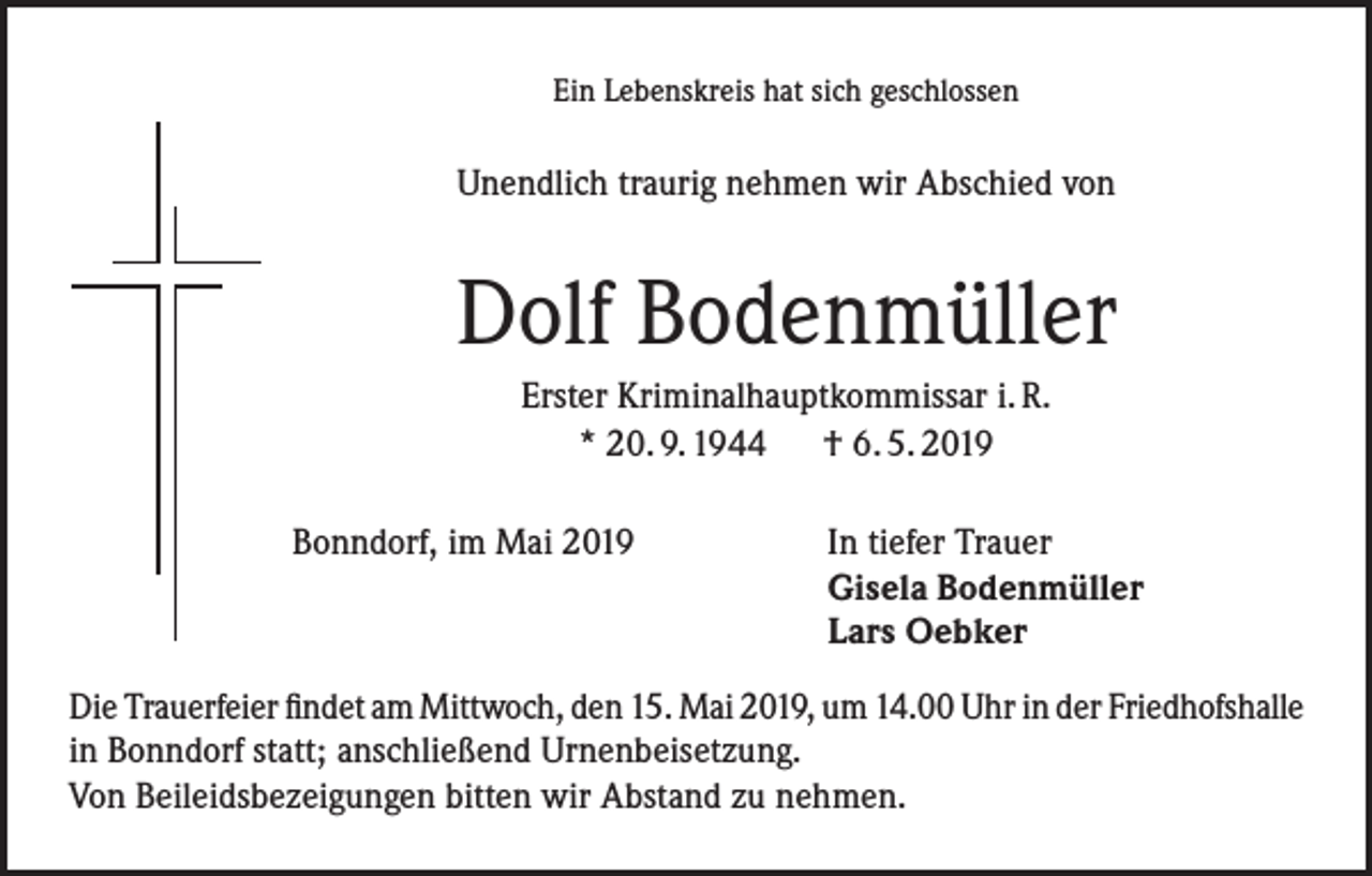 <p>Ein Lebenskreis hat sich geschlossen</p><p>Unendlich traurig nehmen wir Abschied von</p><p>Dolf Bodenmüller<br />Erster Kriminalhauptkommissar i. R.<br />* 20. 9. 1944 † 6. 5. 2019<br />Bonndorf, im Mai 2019</p><p>In tiefer Trauer<br />Gisela Bodenmüller<br />Lars Oebker</p><p>Die Trauerfeier findet am Mittwoch, den 15. Mai 2019, um 14.00 Uhr in der Friedhofshalle<br />in Bonndorf statt; anschließend Urnenbeisetzung.<br />Von Beileidsbezeigungen bitten wir Abstand zu nehmen.</p>