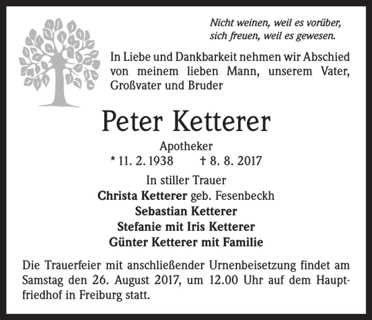 <p>Nicht weinen, weil es vorüber,<br />sich freuen, weil es gewesen.</p><p>In Liebe und Dankbarkeit nehmen wir Abschied<br />von meinem lieben Mann, unserem Vater,<br />Großvater und Bruder</p><p>Peter Ketterer</p><p>Apotheker<br />* 11. 2. 1938 † 8. 8. 2017<br />In stiller Trauer<br />Christa Ketterer geb. Fesenbeckh<br />Sebastian Ketterer<br />Stefanie mit Iris Ketterer<br />Günter Ketterer mit Familie<br />Die Trauerfeier mit anschließender Urnenbeisetzung findet am<br />Samstag den 26. August 2017, um 12.00 Uhr auf dem Haupt­<br />friedhof in Freiburg statt.</p>
