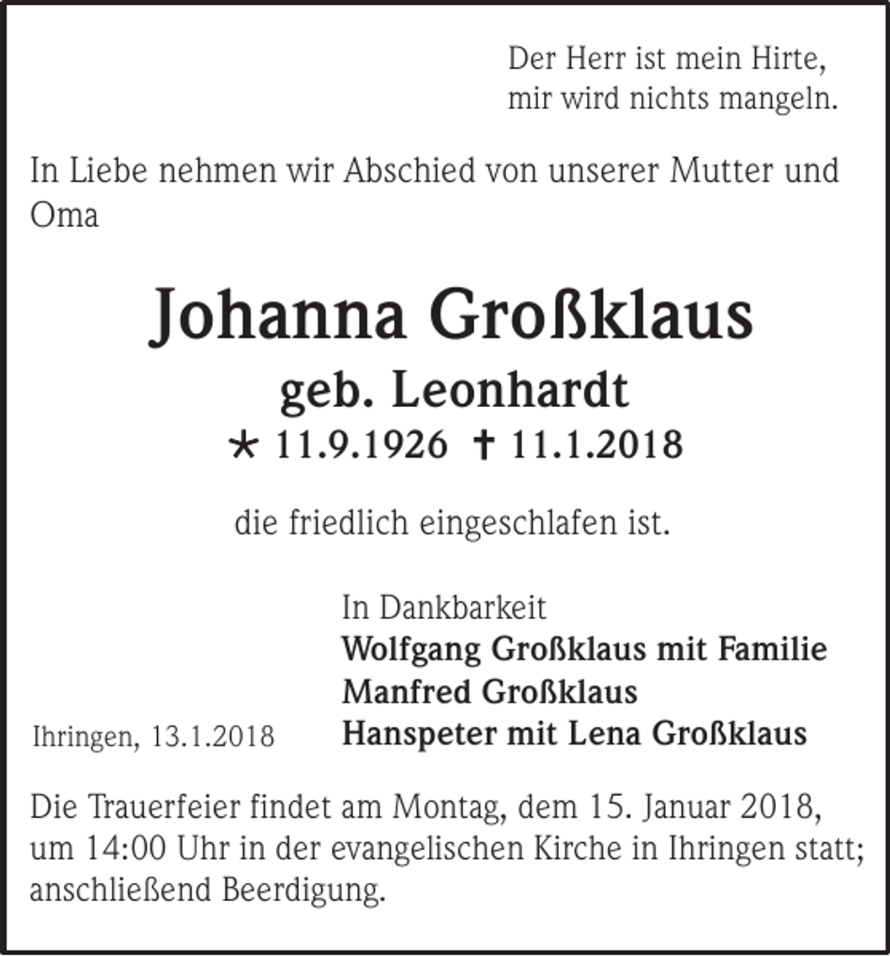 <p>D er HHerr<br />Der<br />err ist<br />ist mein<br />m ei n Hirt<br />Hirte,<br />e,<br />mir wir<br />mir<br />wird<br />d ninichts<br />c hts mmangeln.<br />a n g el n.</p><p>I n Liebe<br />In<br />Li e b e nehmen<br />n e h m e n wir<br />wir Abschied<br />A bs c hi e d von<br />v o n unserer<br />u ns er er Mutter<br />M utt er und<br />und<br />OOma<br />ma</p><p>JJohanna<br />o h a n n a Großklaus<br />Gr o ß kl a u s<br />ggeb.<br />e b. Leonhardt<br />L e o n h ar d t</p><p> 111.9.1926<br />1. 9. 1 9 2 6  111.1.2018<br />1. 1. 2 0 1 8<br />diee fri<br />di<br />friedlich<br />e dli c h ei<br />eingeschlafen<br />n g es c hl af e n ist.<br />ist.</p><p>IIhringen,<br />hri n g e n, 13.1.2018<br />1 3. 1. 2 0 1 8</p><p>I n Dankbarkeit<br />In<br />D a n k b ar k eit<br />WWolfgang<br />olf g a n g GrGroßklaus<br />o ß kl a u s mit<br />mitFaFamilie<br />mili e<br />MManfred<br />a nfr e d GrGroßklaus<br />o ß kl a u s<br />HHanspeter<br />a n s p et er mit<br />mit LLena<br />e n a Gr<br />Großklaus<br />o ß kl a u s</p><p>Di e TrTrauerfeier<br />Die<br />a u erf ei er fifindet<br />n d et aam<br />m Montag,<br />M o nt a g, ddem<br />e m 115.<br />5. JJanuar<br />a n u ar 2018,<br />2 0 1 8,<br />uum<br />m 14:00<br />1 4: Uhr<br />U hr iin<br />n dder<br />er eevangelischen<br />v a n g elis c h e n Kirche<br />Kir c h e iin<br />n IIhringen<br />hri n g e n ststatt;<br />att;<br />aanschließend<br />ns c hli e ß e n d Beerdigung.<br />B e er di g u n g.</p>